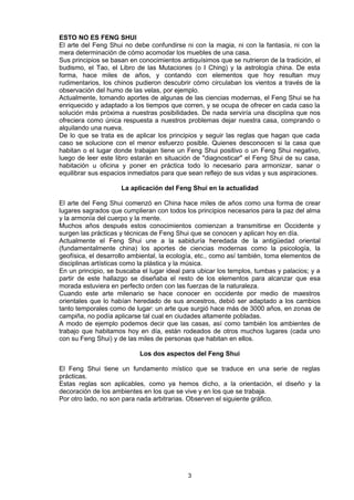 ESTO NO ES FENG SHUI
El arte del Feng Shui no debe confundirse ni con la magia, ni con la fantasía, ni con la
mera determinación de cómo acomodar los muebles de una casa.
Sus principios se basan en conocimientos antiquísimos que se nutrieron de la tradición, el
budismo, el Tao, el Libro de las Mutaciones (o I Ching) y la astrología china. De esta
forma, hace miles de años, y contando con elementos que hoy resultan muy
rudimentarios, los chinos pudieron descubrir cómo circulaban los vientos a través de la
observación del humo de las velas, por ejemplo.
Actualmente, tomando aportes de algunas de las ciencias modernas, el Feng Shui se ha
enriquecido y adaptado a los tiempos que corren, y se ocupa de ofrecer en cada caso la
solución más próxima a nuestras posibilidades. De nada serviría una disciplina que nos
ofreciera como única respuesta a nuestros problemas dejar nuestra casa, comprando o
alquilando una nueva.
De lo que se trata es de aplicar los principios y seguir las reglas que hagan que cada
caso se solucione con el menor esfuerzo posible. Quienes desconocen si la casa que
habitan o el lugar donde trabajan tiene un Feng Shui positivo o un Feng Shui negativo,
luego de leer este libro estarán en situación de "diagnosticar" el Feng Shui de su casa,
habitación u oficina y poner en práctica todo lo necesario para armonizar, sanar o
equilibrar sus espacios inmediatos para que sean reflejo de sus vidas y sus aspiraciones.

                     La aplicación del Feng Shui en la actualidad

El arte del Feng Shui comenzó en China hace miles de años como una forma de crear
lugares sagrados que cumplieran con todos los principios necesarios para la paz del alma
y la armonía del cuerpo y la mente.
Muchos años después estos conocimientos comienzan a transmitirse en Occidente y
surgen las prácticas y técnicas de Feng Shui que se conocen y aplican hoy en día.
Actualmente el Feng Shui une a la sabiduría heredada de la antigüedad oriental
(fundamentalmente china) los aportes de ciencias modernas como la psicología, la
geofísica, el desarrollo ambiental, la ecología, etc., como así también, toma elementos de
disciplinas artísticas como la plástica y la música.
En un principio, se buscaba el lugar ideal para ubicar los templos, tumbas y palacios; y a
partir de este hallazgo se diseñaba el resto de los elementos para alcanzar que esa
morada estuviera en perfecto orden con las fuerzas de la naturaleza.
Cuando este arte milenario se hace conocer en occidente por medio de maestros
orientales que lo habían heredado de sus ancestros, debió ser adaptado a los cambios
tanto temporales como de lugar: un arte que surgió hace más de 3000 años, en zonas de
campiña, no podía aplicarse tal cual en ciudades altamente pobladas.
A modo de ejemplo podemos decir que las casas, así como también los ambientes de
trabajo que habitamos hoy en día, están rodeados de otros muchos lugares (cada uno
con su Feng Shui) y de las miles de personas que habitan en ellos.

                           Los dos aspectos del Feng Shui

El Feng Shui tiene un fundamento místico que se traduce en una serie de reglas
prácticas.
Estas reglas son aplicables, como ya hemos dicho, a la orientación, el diseño y la
decoración de los ambientes en los que se vive y en los que se trabaja.
Por otro lado, no son para nada arbitrarias. Observen el siguiente gráfico.




                                            3
 