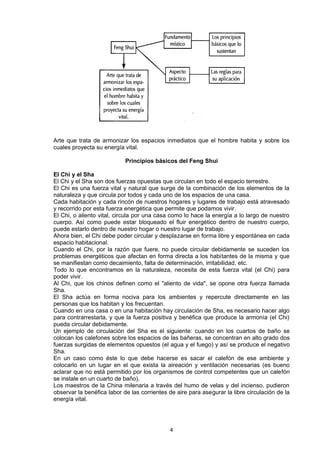 Arte que trata de armonizar los espacios inmediatos que el hombre habita y sobre los
cuales proyecta su energía vital.

                            Principios básicos del Feng Shui

El Chi y el Sha
El Chi y el Sha son dos fuerzas opuestas que circulan en todo el espacio terrestre.
El Chi es una fuerza vital y natural que surge de la combinación de los elementos de la
naturaleza y que circula por todos y cada uno de los espacios de una casa.
Cada habitación y cada rincón de nuestros hogares y lugares de trabajo está atravesado
y recorrido por esta fuerza energética que permite que podamos vivir.
El Chi, o aliento vital, circula por una casa como lo hace la energía a lo largo de nuestro
cuerpo. Así como puede estar bloqueado el fluir energético dentro de nuestro cuerpo,
puede estarlo dentro de nuestro hogar o nuestro lugar de trabajo.
Ahora bien, el Chi debe poder circular y desplazarse en forma libre y espontánea en cada
espacio habitacional.
Cuando el Chi, por la razón que fuere, no puede circular debidamente se suceden los
problemas energéticos que afectan en forma directa a los habitantes de la misma y que
se manifiestan como decaimiento, falta de determinación, irritabilidad, etc.
Todo lo que encontramos en la naturaleza, necesita de esta fuerza vital (el Chi) para
poder vivir.
Al Chi, que los chinos definen como el "aliento de vida", se opone otra fuerza llamada
Sha.
El Sha actúa en forma nociva para los ambientes y repercute directamente en las
personas que los habitan y los frecuentan.
Cuando en una casa o en una habitación hay circulación de Sha, es necesario hacer algo
para contrarrestarla, y que la fuerza positiva y benéfica que produce la armonía (el Chi)
pueda circular debidamente.
Un ejemplo de circulación del Sha es el siguiente: cuando en los cuartos de baño se
colocan los calefones sobre los espacios de las bañeras, se concentran en alto grado dos
fuerzas surgidas de elementos opuestos (el agua y el fuego) y así se produce el negativo
Sha.
En un caso como éste lo que debe hacerse es sacar el calefón de ese ambiente y
colocarlo en un lugar en el que exista la aireación y ventilación necesarias (es bueno
aclarar que no está permitido por los organismos de control competentes que un calefón
se instale en un cuarto de baño).
Los maestros de la China milenaria a través del humo de velas y del incienso, pudieron
observar la benéfica labor de las corrientes de aire para asegurar la libre circulación de la
energía vital.




                                             4
 