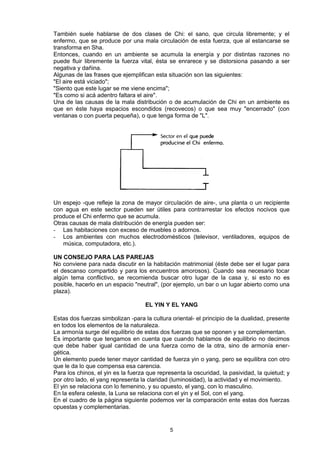 También suele hablarse de dos clases de Chi: el sano, que circula libremente; y el
enfermo, que se produce por una mala circulación de esta fuerza, que al estancarse se
transforma en Sha.
Entonces, cuando en un ambiente se acumula la energía y por distintas razones no
puede fluir libremente la fuerza vital, ésta se enrarece y se distorsiona pasando a ser
negativa y dañina.
Algunas de las frases que ejemplifican esta situación son las siguientes:
"El aire está viciado";
"Siento que este lugar se me viene encima";
"Es como si acá adentro faltara el aire".
Una de las causas de la mala distribución o de acumulación de Chi en un ambiente es
que en éste haya espacios escondidos (recovecos) o que sea muy "encerrado" (con
ventanas o con puerta pequeña), o que tenga forma de "L".




Un espejo -que refleje la zona de mayor circulación de aire-, una planta o un recipiente
con agua en este sector pueden ser útiles para contrarrestar los efectos nocivos que
produce el Chi enfermo que se acumula.
Otras causas de mala distribución de energía pueden ser:
- Las habitaciones con exceso de muebles o adornos.
- Los ambientes con muchos electrodomésticos (televisor, ventiladores, equipos de
   música, computadora, etc.).

UN CONSEJO PARA LAS PAREJAS
No conviene para nada discutir en la habitación matrimonial (éste debe ser el lugar para
el descanso compartido y para los encuentros amorosos). Cuando sea necesario tocar
algún tema conflictivo, se recomienda buscar otro lugar de la casa y, si esto no es
posible, hacerlo en un espacio "neutral", (por ejemplo, un bar o un lugar abierto como una
plaza).

                                    EL YIN Y EL YANG

Estas dos fuerzas simbolizan -para la cultura oriental- el principio de la dualidad, presente
en todos los elementos de la naturaleza.
La armonía surge del equilibrio de estas dos fuerzas que se oponen y se complementan.
Es importante que tengamos en cuenta que cuando hablamos de equilibrio no decimos
que debe haber igual cantidad de una fuerza como de la otra, sino de armonía ener-
gética.
Un elemento puede tener mayor cantidad de fuerza yin o yang, pero se equilibra con otro
que le da lo que compensa esa carencia.
Para los chinos, el yin es la fuerza que representa la oscuridad, la pasividad, la quietud; y
por otro lado, el yang representa la claridad (luminosidad), la actividad y el movimiento.
El yin se relaciona con lo femenino, y su opuesto, el yang, con lo masculino.
En la esfera celeste, la Luna se relaciona con el yin y el Sol, con el yang.
En el cuadro de la página siguiente podemos ver la comparación ente estas dos fuerzas
opuestas y complementarias.


                                             5
 