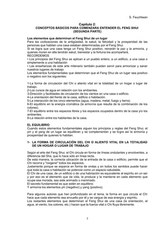 S. Feuchtwan

                                       Capítulo 2:
      CONCEPTOS BÁSICOS PARA COMENZARA ENTENDER EL FENG SHUI
                          (SEGUNDA PARTE)

Los elementos que determinan el Feng Shui de un lugar
Para las civilizaciones de la antigüedad, la salud, la felicidad y la prosperidad de las
personas que habitan una casa estaban determinadas por el Feng Shui.
Si se logra que una casa tenga un Feng Shui positivo, reinarán la paz y la armonía, y
quienes moren en ella tendrán salud, bienestar y la fortuna los acompañará.
RECORDEMOS
• Los principios del Feng Shui se aplican a un pueblo entero, a un edificio, a una casa o
simplemente a una habitación
• Las enseñanzas de este arte milenario también pueden servir para armonizar y sanar
nuestros lugares de trabajo
Los elementos fundamentales que determinan que el Feng Shui de un lugar sea positivo
o negativo son los siguientes:

1-La forma de circulación del Chi o aliento vital en la totalidad de un hogar o lugar de
trabajo.
2-Los cursos de agua en relación con los ambientes.
3-Dirección y facilidades de circulación de los vientos en una casa o edificio.
4-La orientación del frente de la casa, edificio o habitación.
5-La interacción de los cinco elementos (agua, madera, metal, fuego y tierra).
6-EI equilibrio en la energía cromática (la armonía que resulta de la combinación de los
colores).
7-EI equilibrio entre los espacios libres y los espacios ocupados dentro de la casa y/o los
ambientes.
8-La relación entre los habitantes de la casa.

EL EQUILIBRIO
Cuando estos elementos fundamentales siguen los principios y reglas del Feng Shui, el
yin y el yang de un lugar se equilibran y se complementan y se logra así la armonía y
prosperidad de quienes lo habitan.

1- LA FORMA DE CIRCULACIÓN DEL CHI O ALIENTO VITAL EN LA TOTALIDAD
   DE UN HOGAR O LUGAR DE TRABAJO

Según el arte del Feng Shui, el Chi circula en forma de líneas ondulantes y envolventes, a
diferencia del Sha, que lo hace sólo en línea recta.
De esta manera, la correcta ubicación de la entrada de la casa o edificio, permite que el
Chi recorra y "oxigene" todos los espacios.
Justamente porque se esparce en forma de ondas y en todos los sentidos puede hacer
que toda la casa o habitación se potencie como un espacio saludable.
El Chi de una casa, de un edificio o de una habitación es equivalente al espíritu en un ser
y por eso es el elemento que da vida, la produce y la mantiene en cada elemento que
ocupe esa morada, sea este animado o inanimado.
El secreto fundamental es que estén en equilibrio
Y armonía los elementos yin (negativo) y yang (positivo).

Para algunos autores que han profundizado en el tema, la forma en que circula el Chi
hace que cada elemento sea envuelto por él y se cargue de esa energía y espíritu.
Los restantes elementos que determinan el Feng Shui de una casa (la orientación, el
agua, el viento, los colores, etc.) hacen que la fuerza vital o Chi fluya libremente.



                                            7
 
