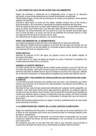 2- LOS CURSOS DE AGUA EN RELACIÓN CON LOS AMBIENTES

Según las creencias y tradiciones de la antigüedad china, el agua es un elemento
primordial, ya que fundamentalmente es símbolo de fertilidad y prosperidad.
"Donde falta el agua, no hay más que llamado a la muerte y a la pobreza", dicen quienes
adhieren al Feng Shui.
Cuando el agua sigue su curso (en ríos, lagos, canales, arroyos, etc.) el Chi circula y
fluye libremente, y se concentran e intensifican los efectos benéficos del Feng Shui.
Para las reglas de este arte, no debe haber habitación alguna en la que falte el elemento
agua, al menos unas horas al día; y por otro lado, debe ser siempre fresca y cristalina.
En general, los únicos ambientes de una casa en los que hay canales que brindan agua
son el cuarto de baño y la cocina, por eso en los restantes se aconseja colocar un vaso
con agua durante las horas en las que hay luz solar.
Es importante que el agua se deseche y se renueve cada día.

PARA LOS AMANTES DE LA AROMATERAPIA
Les sugerimos agregar al agua del vaso unas gotitas de sus esencias preferidas.
Otro elemento fundamental para asegurar el correcto fluir del agua de acuerdo con las
reglas del Feng Shui es que las piletas no contengan ángulos rectos (en punta) sino que
sus esquinas terminen en ángulos curvos.

OTRA VENTAJA
Además de propiciar el fluir del agua, los ángulos curvos de las piletas impiden la
formación de hongos.
Si usted tiene en su casa una pileta con ángulos en punta, "redondee" la superficie con
masilla apta para estos fines o con goma.

AUNQUE LE CUESTE CREERLO...
El simple cambio de los "cueritos" de las canillas puede contribuir a que el Feng Shui de
una casa sea positivo. ¿Por qué? Porque el agua es un elemento primordial y vital, y si se
derrama descuidar la utilidad para la que fue creada no produce otra cosa que, además
de un derroche innecesario, un desequilibrio energético que puede traer efectos nocivos.

3- DIRECCIÓN Y FACILIDADES DE CIRCULACIÓN DE LOS VIENTOS EN UNA CASA
O EDIFICIO
Los principios de esta disciplina nos enseñan que una casa o una habitación que recibe
vientos que provienen de la dirección Sur está sometida a los efectos más benéficos, ya
que son más suaves.
De todas formas, este principio puede estar afectado por cualquier cambio geográfico y/o
climático, y por esta razón damos como regla general la siguiente: en cualquier lugar de
la casa en la que se observe que el viento crea una situación no benéfica (por ejemplo los
vientos que arrastran aguas y causan inundaciones) hay que colocar una línea ondulada
en la pared para atraer la energía Chi y contrarrestar la energía Sha (que se mueve en
línea recta).
Esta línea ondulada puede hacerse con papel o cartulina, preferentemente de color verde
(pues simboliza la armonía).

4- LA ORIENTACIÓN DEL FRENTE DE LA CASA, EDIFICIO O HABITACIÓN

Según los estudiosos del Feng Shui, la entrada a una casa es de suma importancia. Por
lo tanto es muy importante que la zona de la puerta principal se mantenga aseada y libre
de basura, asiduamente.
Se decía que el lugar para el desarrollo y la armonía plena se alcanzaba con una casa
situada por delante de colinas, de forma redondeada y con su entrada en una pendiente
que mirara al Sur.
No olvidemos que para el arte del Feng Shui todo lo que presenta curvas permite el
correcto fluir del hálito de vida (el Chi) y contrarresta los efectos dañinos del Sha.

                                            8
 