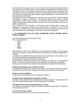 Como bien sabemos, quienes viven en una ciudad no tienen generalmente posibilidad de
tener detrás de su morada colinas, y la gran mayoría de las personas y familias compran
o alquilan sus casas ya construidas. Por esta razón, el Feng Shui que conocemos en la
actualidad -que es el que queremos transmitir en estas páginas- brinda soluciones prác-
ticas y fáciles de implementar para cualquier persona interesada en vivir de acuerdo con
los principios de esta filosofía.
Una regla que nos da el Feng Shui es la siguiente: cuando una casa o cualquier espacio
habitacional, no sigue la orientación o la ubicación indicada como ideal, se puede
contrarrestar el efecto nocivo y ayudar a que el Feng Shui sea positivo, ubicando una
brújula orientada hacia la dirección Sur en el lugar de la puerta de entrada de la casa, el
edificio o la habitación.
En el Capítulo 4, "El Feng Shui y la astrología china" pueden hallar cuadros que
relacionan la orientación indicada para cada persona de acuerdo con su año de
nacimiento (no olvidemos que para la cultura china el año de nacimiento es decisivo en la
vida de las personas y en él basan su maravillosa y fascinante astrología).

5- LA INTERACCIÓN DE LOS CINCO ELEMENTOS (AGUA, MADERA, METAL,
FUEGO Y TIERRA)

Los cinco elementos de los que habla el Feng
Shui son los siguientes:
   - Fuego
   - Agua
   - Tierra
   - Metal
   - Madera

Estos elementos están en la naturaleza en una interacción constante, de la que surgen
relaciones de creación, relaciones de destrucción y relaciones de conflicto, desequilibrio o
armonía.
La relación que establece el Feng Shui entre los cinco elementos es comparable a la de
las fuerzas opuestas y complementarias del yin y el yang.
La relaciones de creación entre los cinco elementos
Estas relaciones (también conocidas como relaciones de producción o de generación)
aluden a la creación de cada uno de los cinco elementos por alguno de los restantes.
Veamos cómo se entiende la creación de los elementos en la tradición milenaria china:

El Metal puede albergar y dar contenido al Agua.
Un recipiente metálico puede contener y hacer que no se escape el líquido vital o agua.
No olvidemos que se dice que "el agua toma la forma del recipiente que la contiene".

El Agua da vida a la Madera.
El agua nutre a los árboles y de ahí se engendra la madera.

La Madera tiene capacidad para engendrar al Fuego.
El fuego no tiene capacidad para autoproducirse, sino que aparece en la naturaleza como
obra de un elemento que posee la virtud de engendrarlo: la madera.

El Fuego se hace cenizas y éstas alimentan a la Tierra.
Las cenizas a las que queda reducida la madera quemada (fuego) vuelven a instalarse y
a formar parte de la tierra.

La Tierra nos brinda el metal.
El metal procede de la tierra y es ahí donde debe buscarse.




                                             9
 