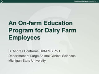 An On-farm Education 
Program for Dairy Farm 
Employees 
G. Andres Contreras DVM MS PhD 
Department of Large Animal Clinical Sciences 
Michigan State University 
 