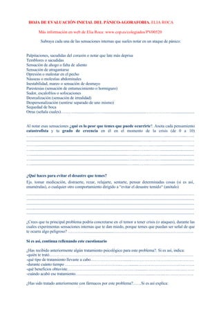 HOJA DE EVALUACIÓN INICIAL DEL PÁNICO-AGORAFOBIA. ELIA ROCA
Más información en web de Elia Roca: www.cop.es/colegiados/PV00520
Subraya cada una de las sensaciones internas que sueles notar en un ataque de pánico:
Palpitaciones, sacudidas del corazón o notar que late más deprisa
Temblores o sacudidas
Sensación de ahogo o falta de aliento
Sensación de atragantarse
Opresión o malestar en el pecho
Náuseas o molestias abdominales
Inestabilidad, mareo o sensación de desmayo
Parestesias (sensación de entumecimiento o hormigueo)
Sudor, escalofríos o sofocaciones
Desrealización (sensación de irrealidad)
Despersonalización (sentirse separado de uno mismo)
Sequedad de boca
Otras (señala cuales)….……....................……............................................………………......................
Al notar esas sensaciones ¿qué es lo peor que temes que puede ocurrirte?. Anota cada pensamiento
catastrofista y tu grado de creencia en él en el momento de la crisis (de 0 a 10)
……...........................................................................................................................…......…..….....…....
................................................................................................................……..………..…………………
……................................................................................................….....……...…........................……....
…................................................................................................….....……...………................................
…................................................................................................….....……...………................................
…................................................................................................….....……...………................................
…................................................................................................….....……...………................................
¿Qué haces para evitar el desastre que temes?
Ejs. tomar medicación, distraerte, rezar, relajarte, sentarte, pensar determinadas cosas (si es así,
enuméralas), o cualquier otro comportamiento dirigido a “evitar el desastre temido“ (anótalo)
....................................................................................................................................................................
....................................................................................................................................................................
....................................................................................................................................................................
....................................................................................................................................................................
....................................................................................................................................................................
¿Crees que tu principal problema podría concretarse en el temor a tener crisis (o ataques), durante las
cuales experimentas sensaciones internas que te dan miedo, porque temes que puedan ser señal de que
te ocurra algo peligroso? ………….............................…………………………………………………..
Si es así, continua rellenando este cuestionario
¿Has recibido anteriormente algún tratamiento psicológico para este problema?. Si es así, indica:
-quién te trató……………………………………….….......….…………………………………………
-qué tipo de tratamiento llevaste a cabo…………………….......………………………………..………
-durante cuánto tiempo …………………………………..……........……………………………..……..
-qué beneficios obtuviste…………………………………………….........……………..……………….
-cuándo acabó ese tratamiento……………………………………………........……..………………….
¿Has sido tratado anteriormente con fármacos por este problema?……Si es así explica:
 