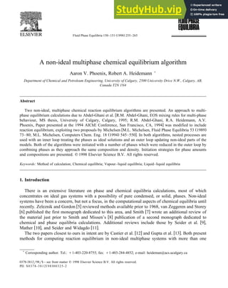 Ž .
Fluid Phase Equilibria 150–151 1998 255–265
A non-ideal multiphase chemical equilibrium algorithm
Aaron V. Phoenix, Robert A. Heidemann )
Department of Chemical and Petroleum Engineering, UniÕersity of Calgary, 2500 UniÕersity DriÕe N.W., Calgary, AB,
Canada T2N 1N4
Abstract
Two non-ideal, multiphase chemical reaction equilibrium algorithms are presented. An approach to multi-
w
phase equilibrium calculations due to Abdel-Ghani et al. R.M. Abdel-Ghani, EOS mixing rules for multi-phase
behaviour, MS thesis, University of Calgary, Calgary, 1995; R.M. Abdel-Ghani, R.A. Heidemann, A.V.
x
Phoenix, Paper presented at the 1994 AIChE Conference, San Francisco, CA, 1994 was modified to include
w Ž .
reaction equilibrium, exploiting two proposals by Michelsen M.L. Michelsen, Fluid Phase Equilibria 53 1989
Ž . x
73–80; M.L. Michelsen, Computers Chem. Eng. 18 1994 545–550 . In both algorithms, nested processes are
used with an inner loop treating the phases as ideal solutions and an outer loop updating non-ideal parts of the
models. Both of the algorithms were initiated with a number of phases which were reduced in the outer loop by
combining phases as they approach the same composition and density. Initiation strategies for phase amounts
and compositions are presented. q 1998 Elsevier Science B.V. All rights reserved.
Keywords: Method of calculation; Chemical equilibria; Vapour–liquid equilibria; Liquid–liquid equilibria
1. Introduction
There is an extensive literature on phase and chemical equilibria calculations, most of which
concentrates on ideal gas systems with a possibility of pure condensed, or solid, phases. Non-ideal
systems have been a concern, but not a focus, in the computational aspects of chemical equilibria until
w x
recently. Zeleznik and Gordon 5 reviewed methods available prior to 1968, van Zeggeren and Storey
w x w x
6 published the first monograph dedicated to this area, and Smith 7 wrote an additional review of
w x
the material just prior to Smith and Missen’s 8 publication of a second monograph dedicated to
w x
chemical and phase equilibria calculations. Additional reviews include those by Seider et al. 9 ,
w x w x
Mather 10 , and Seider and Widagdo 11 .
w x w x
The two papers closest to ours in intent are by Castier et al. 12 and Gupta et al. 13 . Both present
methods for computing reaction equilibrium in non-ideal multiphase systems with more than one
)
Corresponding author. Tel.: q1-403-220-8755; fax: q1-403-284-4852; e-mail: heideman@acs.ucalgary.ca
0378-3812r98r$ - see front matter q 1998 Elsevier Science B.V. All rights reserved.
Ž .
PII: S0378-3812 98 00325-2
 