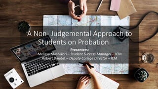 Presenters:
Melissa Mushikori – Student Success Manager – ICM
Robert Daudet – Deputy College Director – ICM
A Non- Judgemental Approach to
Students on Probation
 