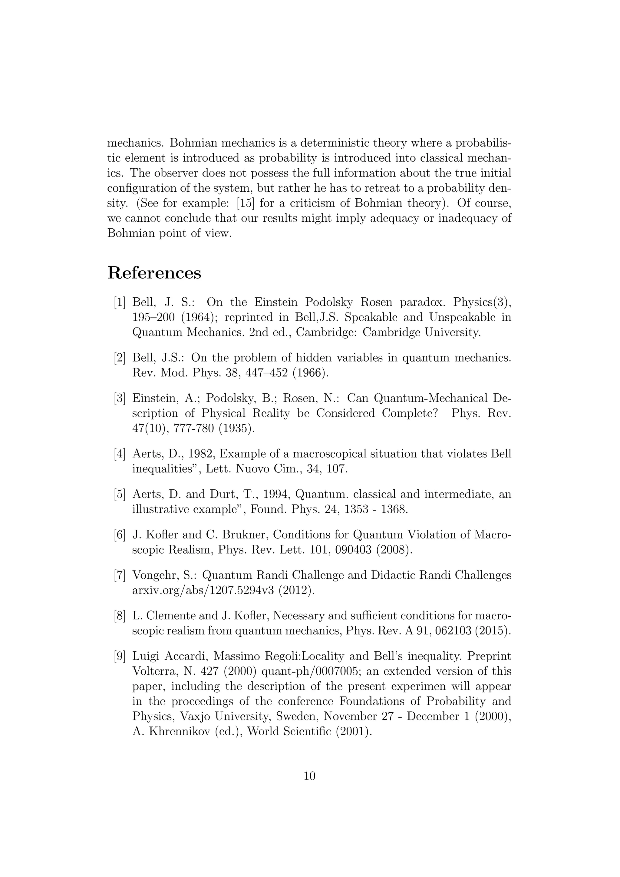 mechanics. Bohmian mechanics is a deterministic theory where a probabilis-
tic element is introduced as probability is introduced into classical mechan-
ics. The observer does not possess the full information about the true initial
conﬁguration of the system, but rather he has to retreat to a probability den-
sity. (See for example: [15] for a criticism of Bohmian theory). Of course,
we cannot conclude that our results might imply adequacy or inadequacy of
Bohmian point of view.
References
[1] Bell, J. S.: On the Einstein Podolsky Rosen paradox. Physics(3),
195–200 (1964); reprinted in Bell,J.S. Speakable and Unspeakable in
Quantum Mechanics. 2nd ed., Cambridge: Cambridge University.
[2] Bell, J.S.: On the problem of hidden variables in quantum mechanics.
Rev. Mod. Phys. 38, 447–452 (1966).
[3] Einstein, A.; Podolsky, B.; Rosen, N.: Can Quantum-Mechanical De-
scription of Physical Reality be Considered Complete? Phys. Rev.
47(10), 777-780 (1935).
[4] Aerts, D., 1982, Example of a macroscopical situation that violates Bell
inequalities”, Lett. Nuovo Cim., 34, 107.
[5] Aerts, D. and Durt, T., 1994, Quantum. classical and intermediate, an
illustrative example”, Found. Phys. 24, 1353 - 1368.
[6] J. Koﬂer and C. Brukner, Conditions for Quantum Violation of Macro-
scopic Realism, Phys. Rev. Lett. 101, 090403 (2008).
[7] Vongehr, S.: Quantum Randi Challenge and Didactic Randi Challenges
arxiv.org/abs/1207.5294v3 (2012).
[8] L. Clemente and J. Koﬂer, Necessary and suﬃcient conditions for macro-
scopic realism from quantum mechanics, Phys. Rev. A 91, 062103 (2015).
[9] Luigi Accardi, Massimo Regoli:Locality and Bell’s inequality. Preprint
Volterra, N. 427 (2000) quant-ph/0007005; an extended version of this
paper, including the description of the present experimen will appear
in the proceedings of the conference Foundations of Probability and
Physics, Vaxjo University, Sweden, November 27 - December 1 (2000),
A. Khrennikov (ed.), World Scientiﬁc (2001).
10
 