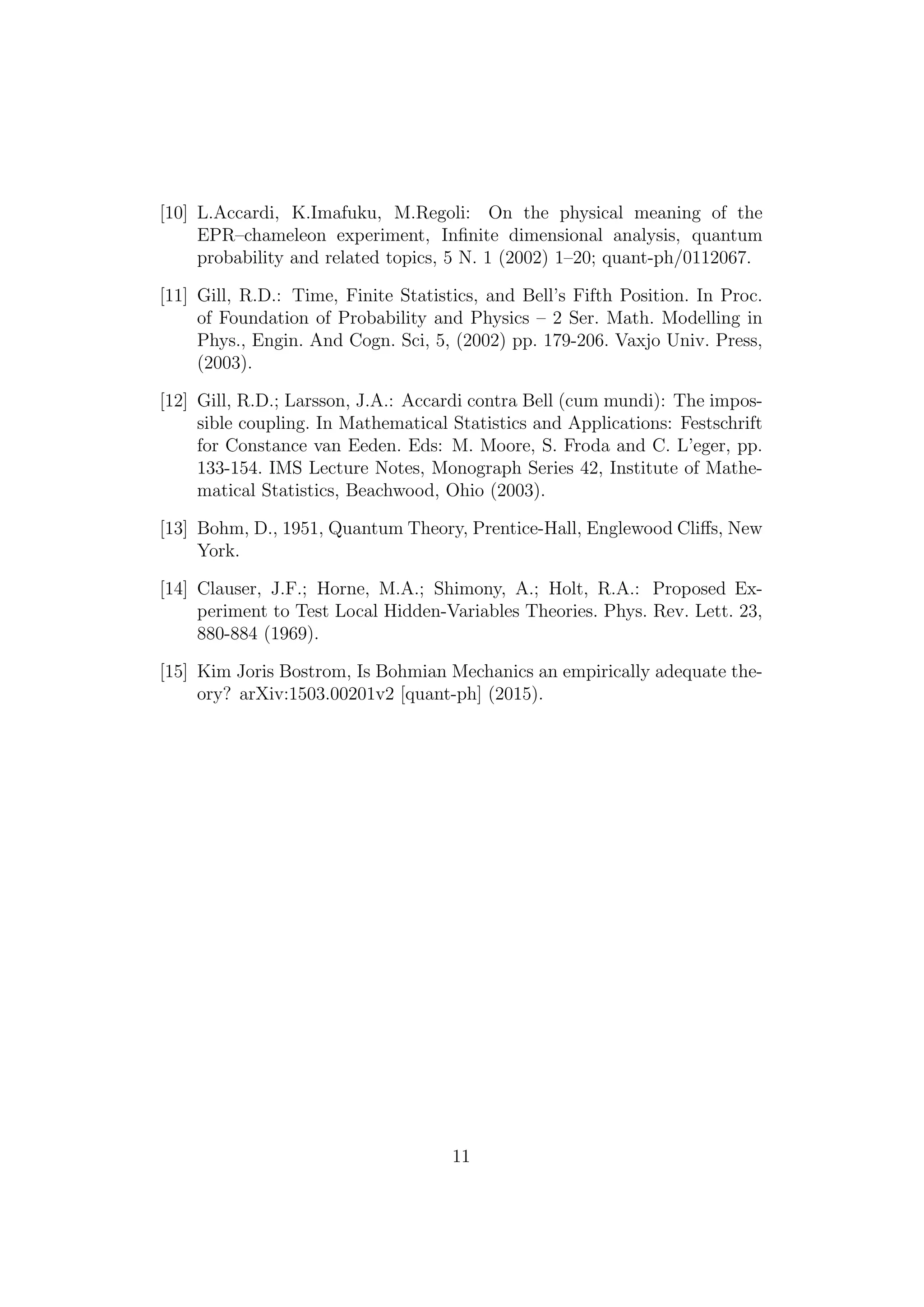 [10] L.Accardi, K.Imafuku, M.Regoli: On the physical meaning of the
EPR–chameleon experiment, Inﬁnite dimensional analysis, quantum
probability and related topics, 5 N. 1 (2002) 1–20; quant-ph/0112067.
[11] Gill, R.D.: Time, Finite Statistics, and Bell’s Fifth Position. In Proc.
of Foundation of Probability and Physics – 2 Ser. Math. Modelling in
Phys., Engin. And Cogn. Sci, 5, (2002) pp. 179-206. Vaxjo Univ. Press,
(2003).
[12] Gill, R.D.; Larsson, J.A.: Accardi contra Bell (cum mundi): The impos-
sible coupling. In Mathematical Statistics and Applications: Festschrift
for Constance van Eeden. Eds: M. Moore, S. Froda and C. L’eger, pp.
133-154. IMS Lecture Notes, Monograph Series 42, Institute of Mathe-
matical Statistics, Beachwood, Ohio (2003).
[13] Bohm, D., 1951, Quantum Theory, Prentice-Hall, Englewood Cliﬀs, New
York.
[14] Clauser, J.F.; Horne, M.A.; Shimony, A.; Holt, R.A.: Proposed Ex-
periment to Test Local Hidden-Variables Theories. Phys. Rev. Lett. 23,
880-884 (1969).
[15] Kim Joris Bostrom, Is Bohmian Mechanics an empirically adequate the-
ory? arXiv:1503.00201v2 [quant-ph] (2015).
11
 