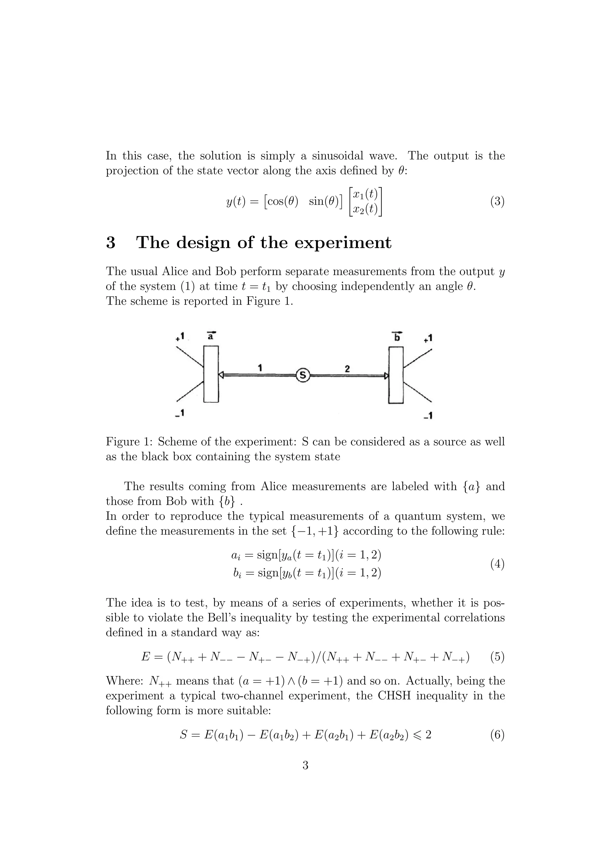 In this case, the solution is simply a sinusoidal wave. The output is the
projection of the state vector along the axis deﬁned by θ:
y(t) = cos(θ) sin(θ)
x1(t)
x2(t)
(3)
3 The design of the experiment
The usual Alice and Bob perform separate measurements from the output y
of the system (1) at time t = t1 by choosing independently an angle θ.
The scheme is reported in Figure 1.
Figure 1: Scheme of the experiment: S can be considered as a source as well
as the black box containing the system state
The results coming from Alice measurements are labeled with {a} and
those from Bob with {b} .
In order to reproduce the typical measurements of a quantum system, we
deﬁne the measurements in the set {−1, +1} according to the following rule:
ai = sign[ya(t = t1)](i = 1, 2)
bi = sign[yb(t = t1)](i = 1, 2)
(4)
The idea is to test, by means of a series of experiments, whether it is pos-
sible to violate the Bell’s inequality by testing the experimental correlations
deﬁned in a standard way as:
E = (N++ + N−− − N+− − N−+)/(N++ + N−− + N+− + N−+) (5)
Where: N++ means that (a = +1) ∧ (b = +1) and so on. Actually, being the
experiment a typical two-channel experiment, the CHSH inequality in the
following form is more suitable:
S = E(a1b1) − E(a1b2) + E(a2b1) + E(a2b2) 2 (6)
3
 