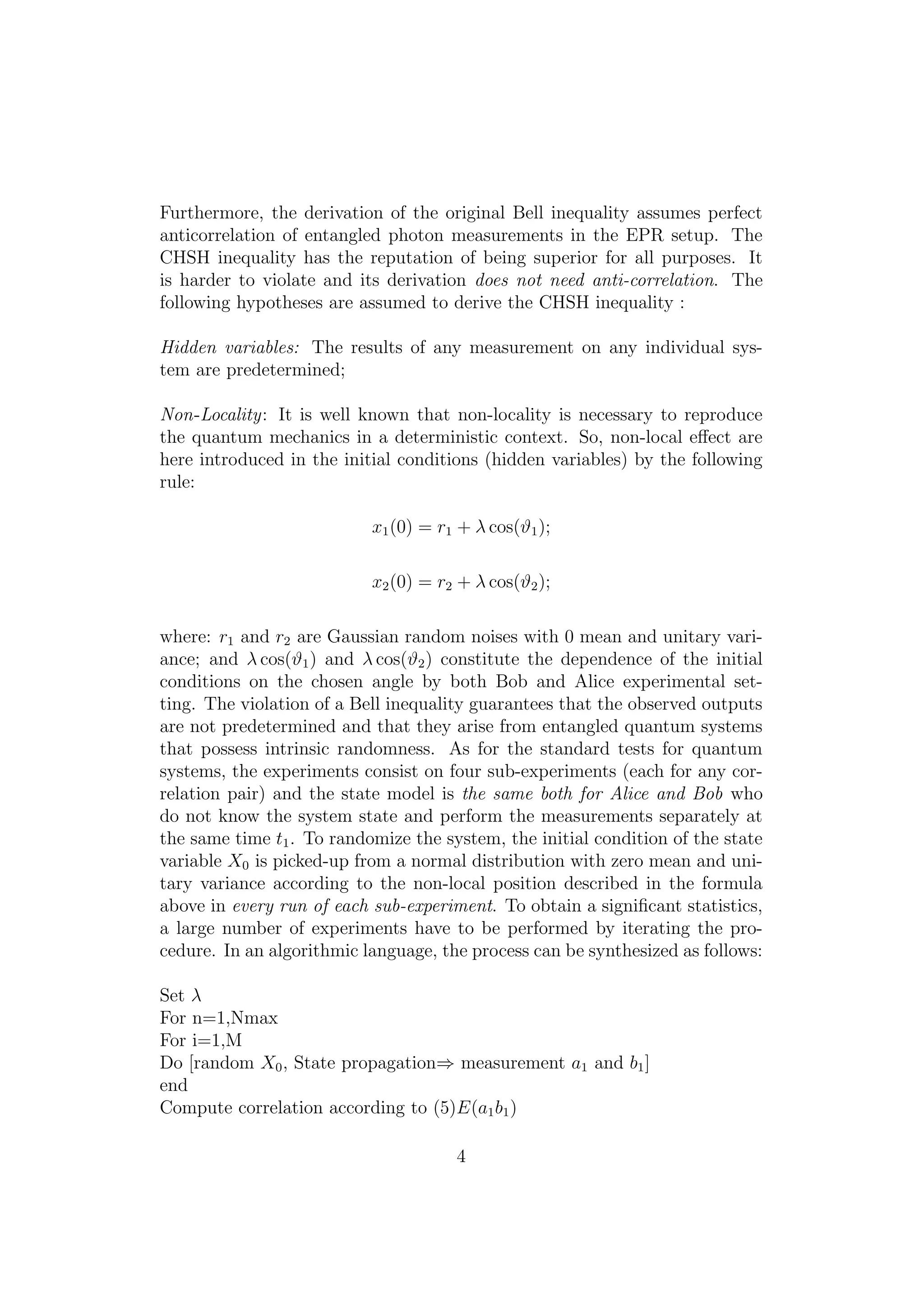 Furthermore, the derivation of the original Bell inequality assumes perfect
anticorrelation of entangled photon measurements in the EPR setup. The
CHSH inequality has the reputation of being superior for all purposes. It
is harder to violate and its derivation does not need anti-correlation. The
following hypotheses are assumed to derive the CHSH inequality :
Hidden variables: The results of any measurement on any individual sys-
tem are predetermined;
Non-Locality: It is well known that non-locality is necessary to reproduce
the quantum mechanics in a deterministic context. So, non-local eﬀect are
here introduced in the initial conditions (hidden variables) by the following
rule:
x1(0) = r1 + λ cos(ϑ1);
x2(0) = r2 + λ cos(ϑ2);
where: r1 and r2 are Gaussian random noises with 0 mean and unitary vari-
ance; and λ cos(ϑ1) and λ cos(ϑ2) constitute the dependence of the initial
conditions on the chosen angle by both Bob and Alice experimental set-
ting. The violation of a Bell inequality guarantees that the observed outputs
are not predetermined and that they arise from entangled quantum systems
that possess intrinsic randomness. As for the standard tests for quantum
systems, the experiments consist on four sub-experiments (each for any cor-
relation pair) and the state model is the same both for Alice and Bob who
do not know the system state and perform the measurements separately at
the same time t1. To randomize the system, the initial condition of the state
variable X0 is picked-up from a normal distribution with zero mean and uni-
tary variance according to the non-local position described in the formula
above in every run of each sub-experiment. To obtain a signiﬁcant statistics,
a large number of experiments have to be performed by iterating the pro-
cedure. In an algorithmic language, the process can be synthesized as follows:
Set λ
For n=1,Nmax
For i=1,M
Do [random X0, State propagation⇒ measurement a1 and b1]
end
Compute correlation according to (5)E(a1b1)
4
 