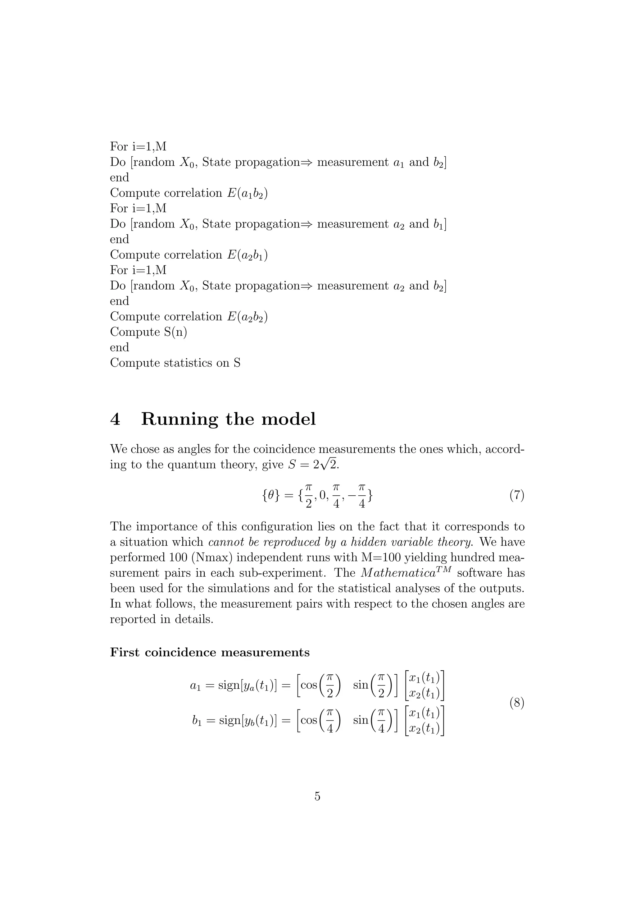 For i=1,M
Do [random X0, State propagation⇒ measurement a1 and b2]
end
Compute correlation E(a1b2)
For i=1,M
Do [random X0, State propagation⇒ measurement a2 and b1]
end
Compute correlation E(a2b1)
For i=1,M
Do [random X0, State propagation⇒ measurement a2 and b2]
end
Compute correlation E(a2b2)
Compute S(n)
end
Compute statistics on S
4 Running the model
We chose as angles for the coincidence measurements the ones which, accord-
ing to the quantum theory, give S = 2
√
2.
{θ} = {
π
2
, 0,
π
4
, −
π
4
} (7)
The importance of this conﬁguration lies on the fact that it corresponds to
a situation which cannot be reproduced by a hidden variable theory. We have
performed 100 (Nmax) independent runs with M=100 yielding hundred mea-
surement pairs in each sub-experiment. The MathematicaTM
software has
been used for the simulations and for the statistical analyses of the outputs.
In what follows, the measurement pairs with respect to the chosen angles are
reported in details.
First coincidence measurements
a1 = sign[ya(t1)] = cos
π
2
sin
π
2
x1(t1)
x2(t1)
b1 = sign[yb(t1)] = cos
π
4
sin
π
4
x1(t1)
x2(t1)
(8)
5
 