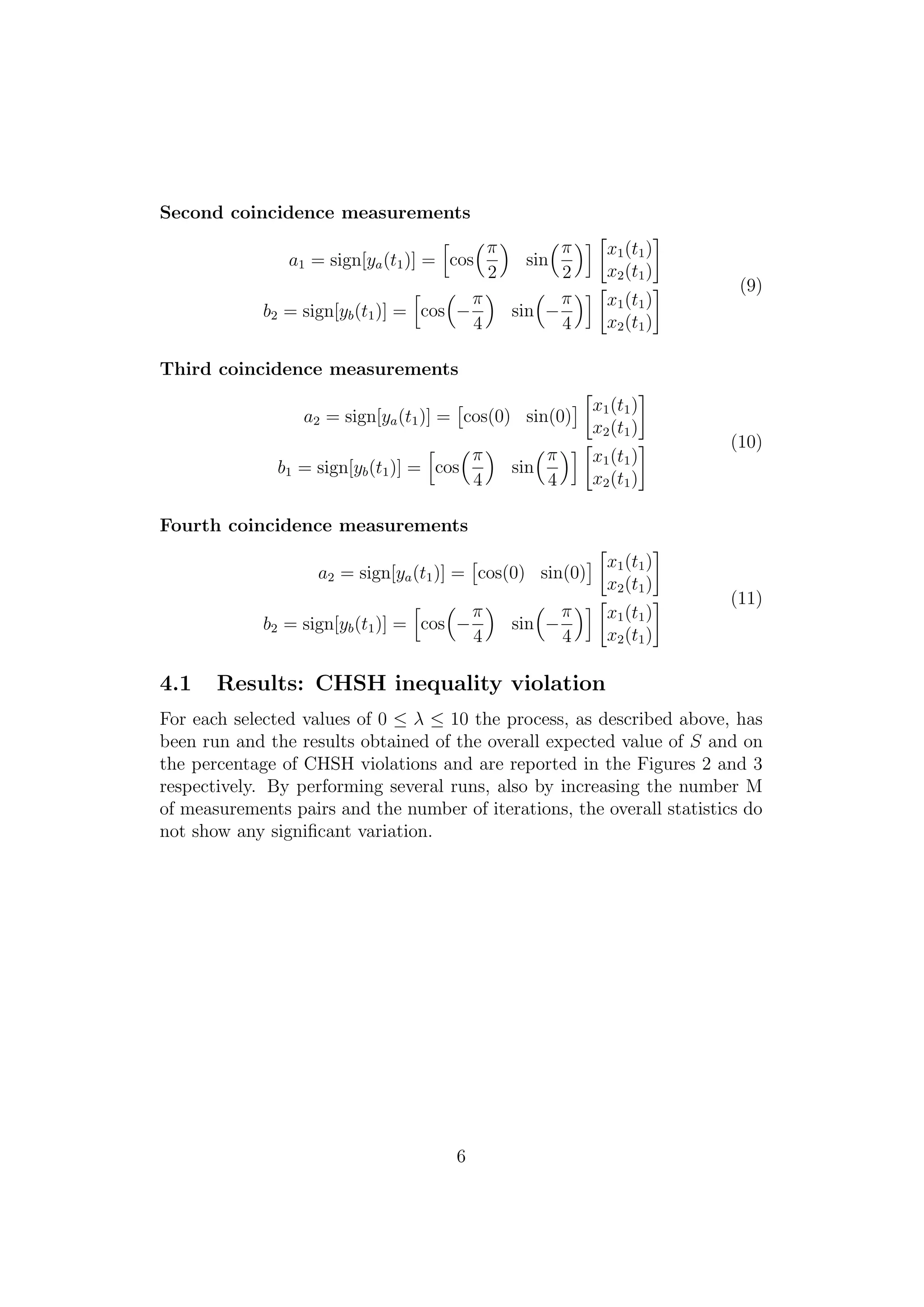 Second coincidence measurements
a1 = sign[ya(t1)] = cos
π
2
sin
π
2
x1(t1)
x2(t1)
b2 = sign[yb(t1)] = cos −
π
4
sin −
π
4
x1(t1)
x2(t1)
(9)
Third coincidence measurements
a2 = sign[ya(t1)] = cos(0) sin(0)
x1(t1)
x2(t1)
b1 = sign[yb(t1)] = cos
π
4
sin
π
4
x1(t1)
x2(t1)
(10)
Fourth coincidence measurements
a2 = sign[ya(t1)] = cos(0) sin(0)
x1(t1)
x2(t1)
b2 = sign[yb(t1)] = cos −
π
4
sin −
π
4
x1(t1)
x2(t1)
(11)
4.1 Results: CHSH inequality violation
For each selected values of 0 ≤ λ ≤ 10 the process, as described above, has
been run and the results obtained of the overall expected value of S and on
the percentage of CHSH violations and are reported in the Figures 2 and 3
respectively. By performing several runs, also by increasing the number M
of measurements pairs and the number of iterations, the overall statistics do
not show any signiﬁcant variation.
6
 