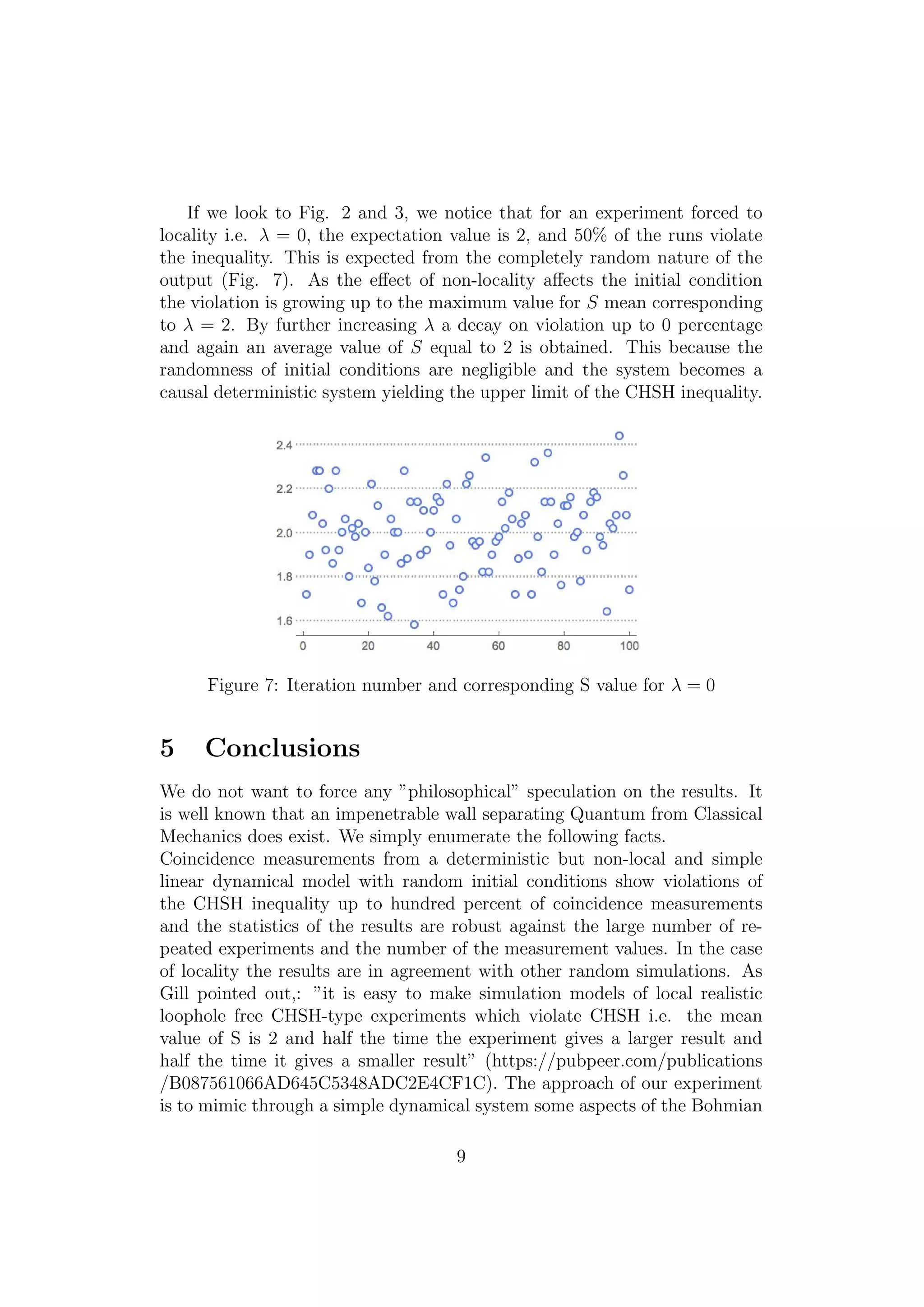 If we look to Fig. 2 and 3, we notice that for an experiment forced to
locality i.e. λ = 0, the expectation value is 2, and 50% of the runs violate
the inequality. This is expected from the completely random nature of the
output (Fig. 7). As the eﬀect of non-locality aﬀects the initial condition
the violation is growing up to the maximum value for S mean corresponding
to λ = 2. By further increasing λ a decay on violation up to 0 percentage
and again an average value of S equal to 2 is obtained. This because the
randomness of initial conditions are negligible and the system becomes a
causal deterministic system yielding the upper limit of the CHSH inequality.
Figure 7: Iteration number and corresponding S value for λ = 0
5 Conclusions
We do not want to force any ”philosophical” speculation on the results. It
is well known that an impenetrable wall separating Quantum from Classical
Mechanics does exist. We simply enumerate the following facts.
Coincidence measurements from a deterministic but non-local and simple
linear dynamical model with random initial conditions show violations of
the CHSH inequality up to hundred percent of coincidence measurements
and the statistics of the results are robust against the large number of re-
peated experiments and the number of the measurement values. In the case
of locality the results are in agreement with other random simulations. As
Gill pointed out,: ”it is easy to make simulation models of local realistic
loophole free CHSH-type experiments which violate CHSH i.e. the mean
value of S is 2 and half the time the experiment gives a larger result and
half the time it gives a smaller result” (https://pubpeer.com/publications
/B087561066AD645C5348ADC2E4CF1C). The approach of our experiment
is to mimic through a simple dynamical system some aspects of the Bohmian
9
 
