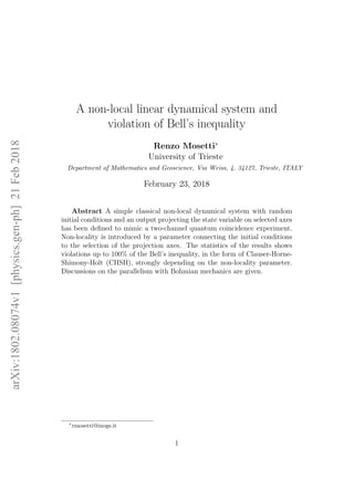 A non-local linear dynamical system and
violation of Bell’s inequality
Renzo Mosetti∗
University of Trieste
Department of Mathematics and Geoscience, Via Weiss, 4, 34127, Trieste, ITALY
February 23, 2018
Abstract A simple classical non-local dynamical system with random
initial conditions and an output projecting the state variable on selected axes
has been deﬁned to mimic a two-channel quantum coincidence experiment.
Non-locality is introduced by a parameter connecting the initial conditions
to the selection of the projection axes. The statistics of the results shows
violations up to 100% of the Bell’s inequality, in the form of Clauser-Horne-
Shimony-Holt (CHSH), strongly depending on the non-locality parameter.
Discussions on the parallelism with Bohmian mechanics are given.
∗
rmosetti@inogs.it
1
arXiv:1802.08074v1[physics.gen-ph]21Feb2018
 