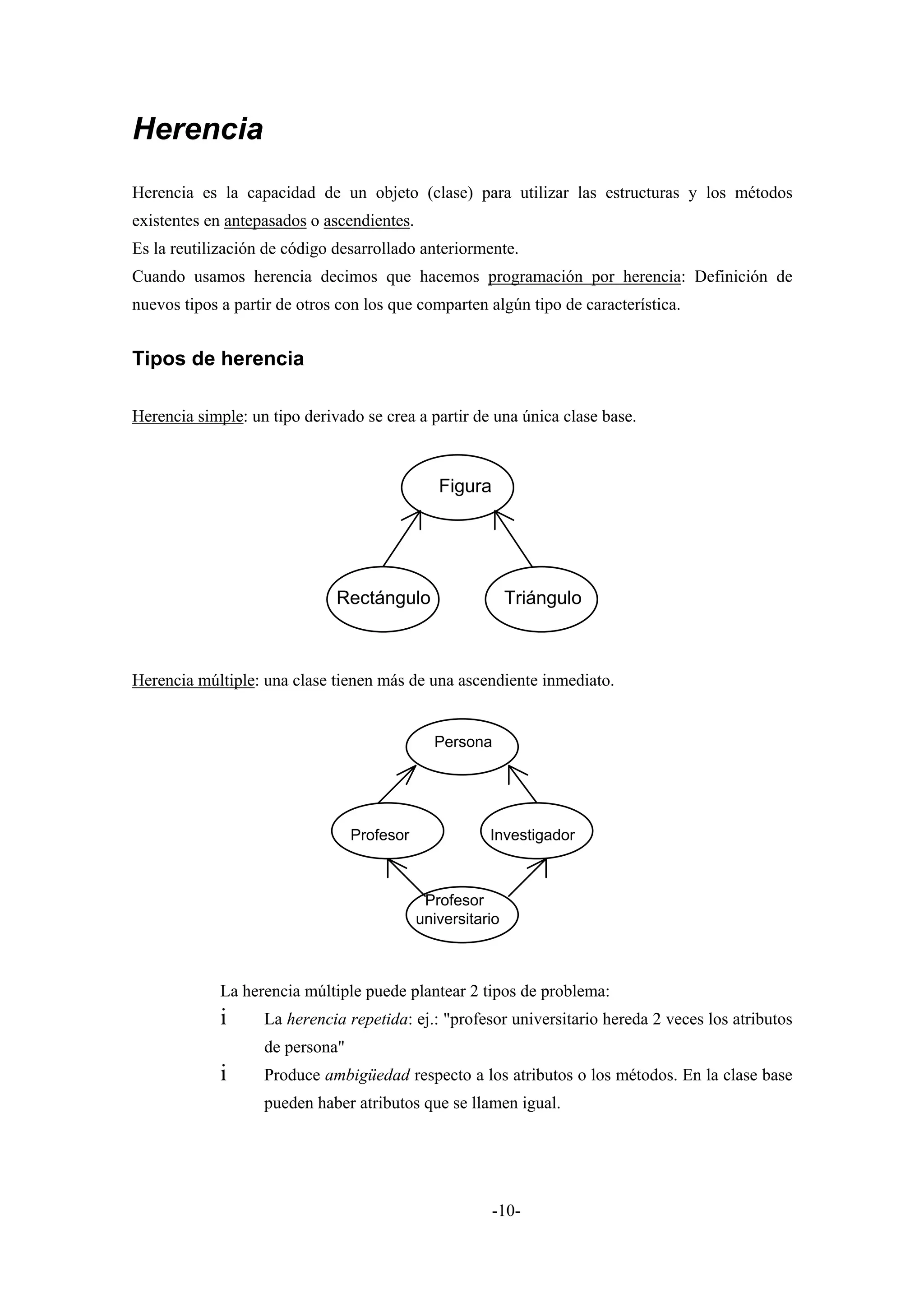 Herencia
Herencia es la capacidad de un objeto (clase) para utilizar las estructuras y los métodos
existentes en antepasados o ascendientes.
Es la reutilización de código desarrollado anteriormente.
Cuando usamos herencia decimos que hacemos programación por herencia: Definición de
nuevos tipos a partir de otros con los que comparten algún tipo de característica.


Tipos de herencia

Herencia simple: un tipo derivado se crea a partir de una única clase base.



                                               Figura




                              Rectángulo                    Triángulo



Herencia múltiple: una clase tienen más de una ascendiente inmediato.


                                              Persona




                                 Profesor              Investigador



                                             Profesor
                                            universitario



             La herencia múltiple puede plantear 2 tipos de problema:
             i     La herencia repetida: ej.: "profesor universitario hereda 2 veces los atributos
                   de persona"
             i     Produce ambigüedad respecto a los atributos o los métodos. En la clase base
                   pueden haber atributos que se llamen igual.




                                                        -10-
 