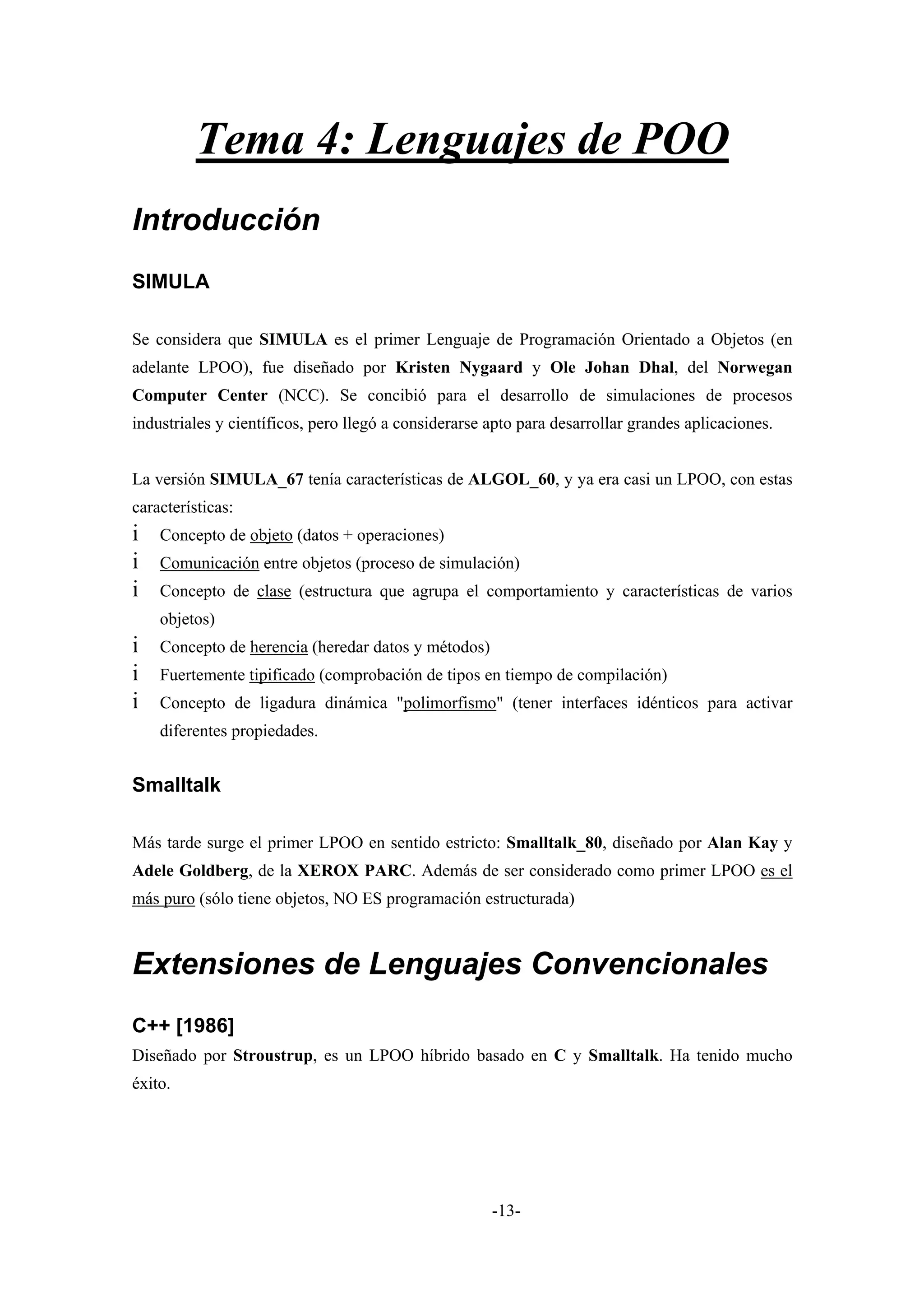 Tema 4: Lenguajes de POO
Introducción
SIMULA

Se considera que SIMULA es el primer Lenguaje de Programación Orientado a Objetos (en
adelante LPOO), fue diseñado por Kristen Nygaard y Ole Johan Dhal, del Norwegan
Computer Center (NCC). Se concibió para el desarrollo de simulaciones de procesos
industriales y científicos, pero llegó a considerarse apto para desarrollar grandes aplicaciones.


La versión SIMULA_67 tenía características de ALGOL_60, y ya era casi un LPOO, con estas
características:
i   Concepto de objeto (datos + operaciones)
i   Comunicación entre objetos (proceso de simulación)
i   Concepto de clase (estructura que agrupa el comportamiento y características de varios
    objetos)
i   Concepto de herencia (heredar datos y métodos)
i   Fuertemente tipificado (comprobación de tipos en tiempo de compilación)
i   Concepto de ligadura dinámica "polimorfismo" (tener interfaces idénticos para activar
    diferentes propiedades.


Smalltalk

Más tarde surge el primer LPOO en sentido estricto: Smalltalk_80, diseñado por Alan Kay y
Adele Goldberg, de la XEROX PARC. Además de ser considerado como primer LPOO es el
más puro (sólo tiene objetos, NO ES programación estructurada)



Extensiones de Lenguajes Convencionales
C++ [1986]
Diseñado por Stroustrup, es un LPOO híbrido basado en C y Smalltalk. Ha tenido mucho
éxito.




                                                      -13-
 
