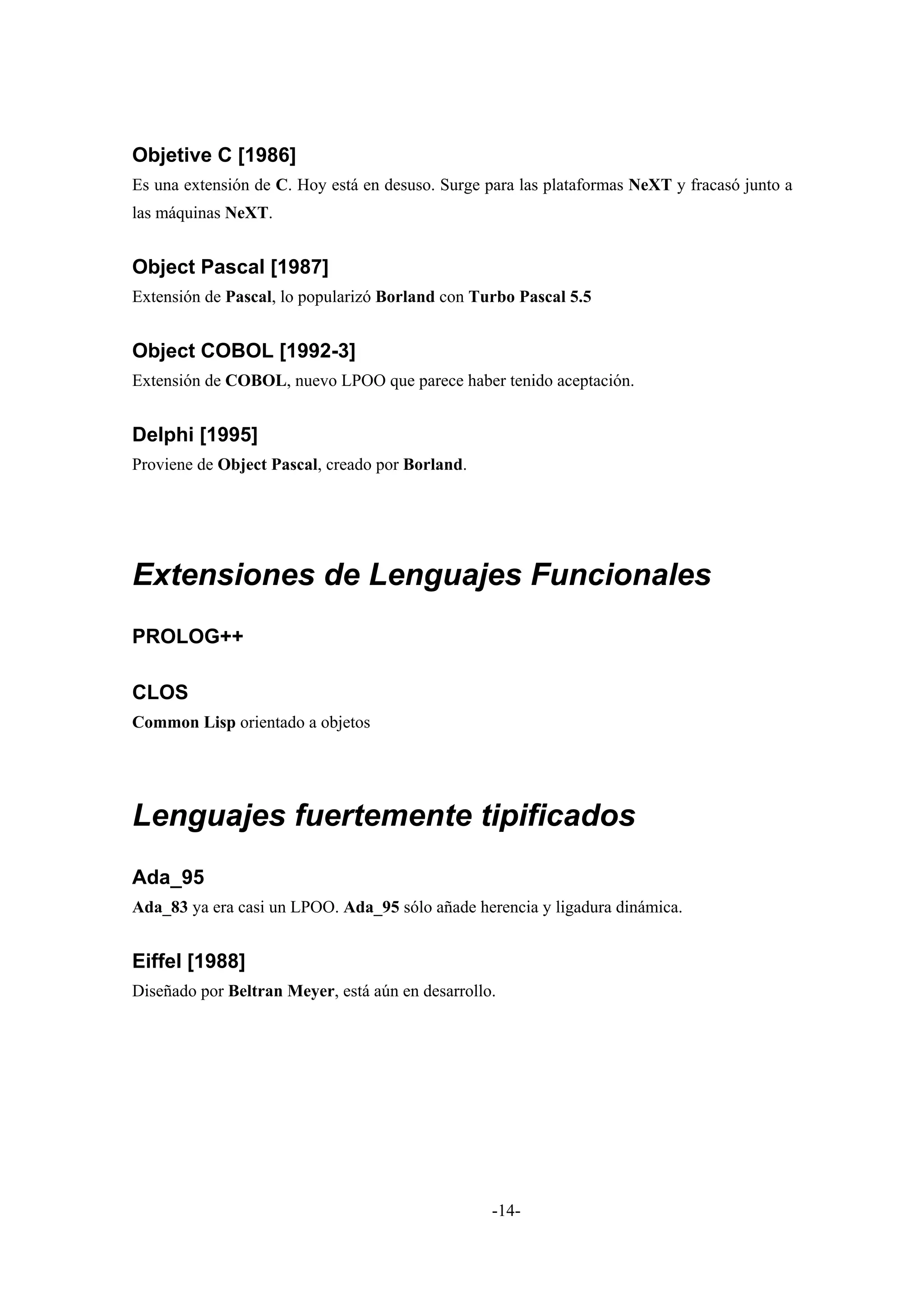 Objetive C [1986]
Es una extensión de C. Hoy está en desuso. Surge para las plataformas NeXT y fracasó junto a
las máquinas NeXT.


Object Pascal [1987]
Extensión de Pascal, lo popularizó Borland con Turbo Pascal 5.5


Object COBOL [1992-3]
Extensión de COBOL, nuevo LPOO que parece haber tenido aceptación.


Delphi [1995]
Proviene de Object Pascal, creado por Borland.




Extensiones de Lenguajes Funcionales
PROLOG++

CLOS
Common Lisp orientado a objetos




Lenguajes fuertemente tipificados
Ada_95
Ada_83 ya era casi un LPOO. Ada_95 sólo añade herencia y ligadura dinámica.


Eiffel [1988]
Diseñado por Beltran Meyer, está aún en desarrollo.




                                                  -14-
 