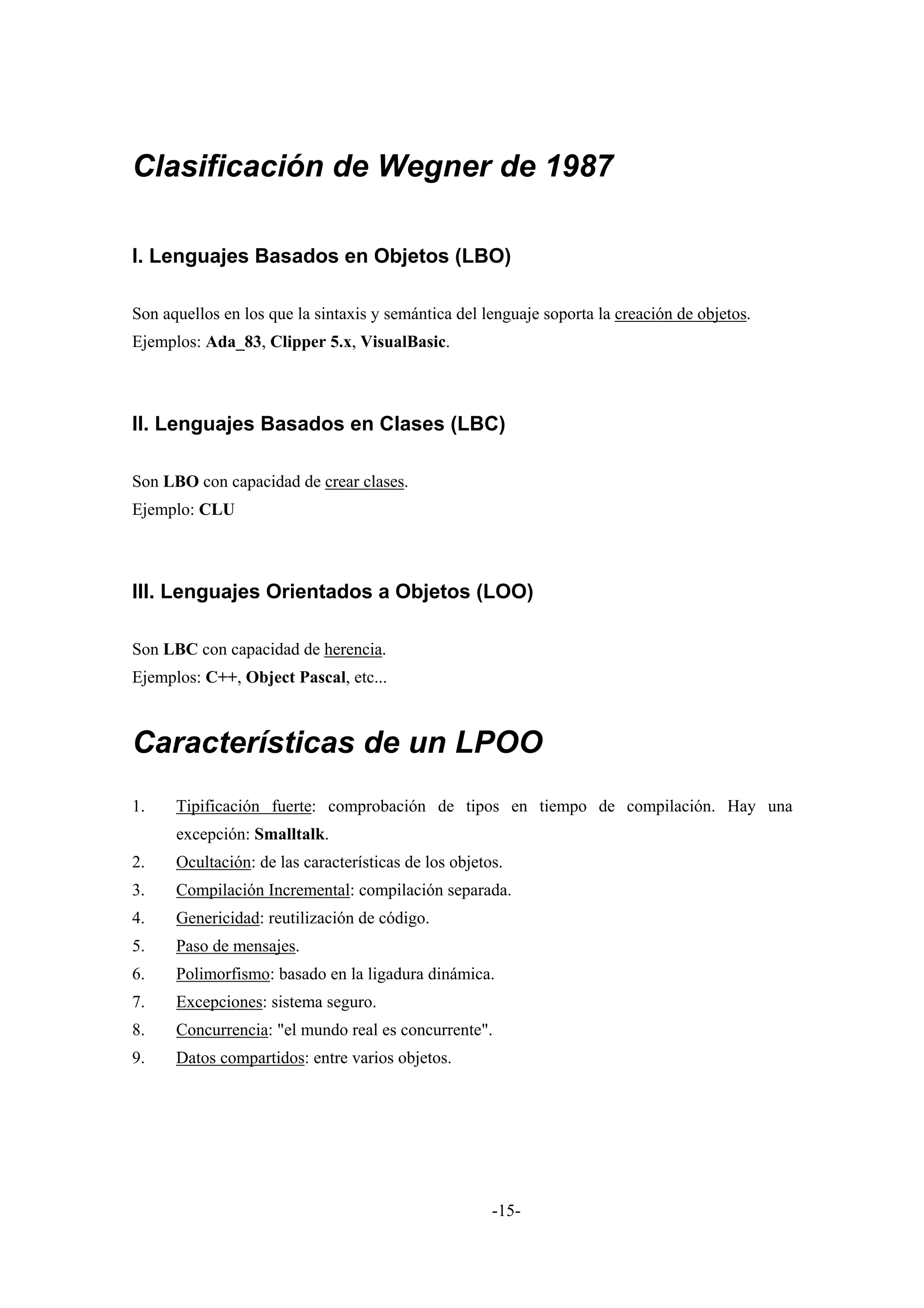 Clasificación de Wegner de 1987

I. Lenguajes Basados en Objetos (LBO)

Son aquellos en los que la sintaxis y semántica del lenguaje soporta la creación de objetos.
Ejemplos: Ada_83, Clipper 5.x, VisualBasic.



II. Lenguajes Basados en Clases (LBC)

Son LBO con capacidad de crear clases.
Ejemplo: CLU



III. Lenguajes Orientados a Objetos (LOO)

Son LBC con capacidad de herencia.
Ejemplos: C++, Object Pascal, etc...



Características de un LPOO
1.    Tipificación fuerte: comprobación de tipos en tiempo de compilación. Hay una
      excepción: Smalltalk.
2.    Ocultación: de las características de los objetos.
3.    Compilación Incremental: compilación separada.
4.    Genericidad: reutilización de código.
5.    Paso de mensajes.
6.    Polimorfismo: basado en la ligadura dinámica.
7.    Excepciones: sistema seguro.
8.    Concurrencia: "el mundo real es concurrente".
9.    Datos compartidos: entre varios objetos.




                                                      -15-
 