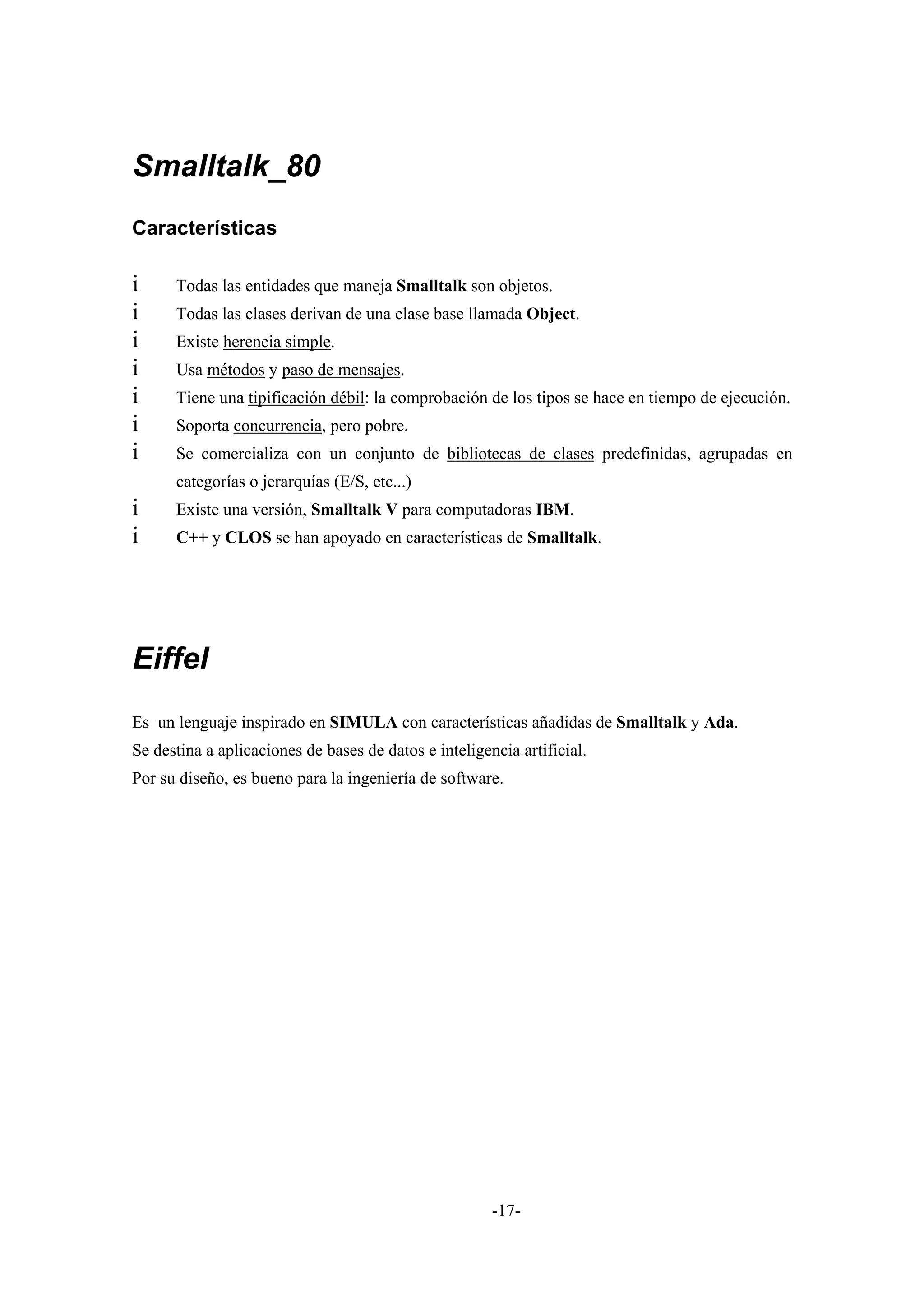 Smalltalk_80
Características

i     Todas las entidades que maneja Smalltalk son objetos.
i     Todas las clases derivan de una clase base llamada Object.
i     Existe herencia simple.
i     Usa métodos y paso de mensajes.
i     Tiene una tipificación débil: la comprobación de los tipos se hace en tiempo de ejecución.
i     Soporta concurrencia, pero pobre.
i     Se comercializa con un conjunto de bibliotecas de clases predefinidas, agrupadas en
      categorías o jerarquías (E/S, etc...)
i     Existe una versión, Smalltalk V para computadoras IBM.
i     C++ y CLOS se han apoyado en características de Smalltalk.




Eiffel
Es un lenguaje inspirado en SIMULA con características añadidas de Smalltalk y Ada.
Se destina a aplicaciones de bases de datos e inteligencia artificial.
Por su diseño, es bueno para la ingeniería de software.




                                                       -17-
 