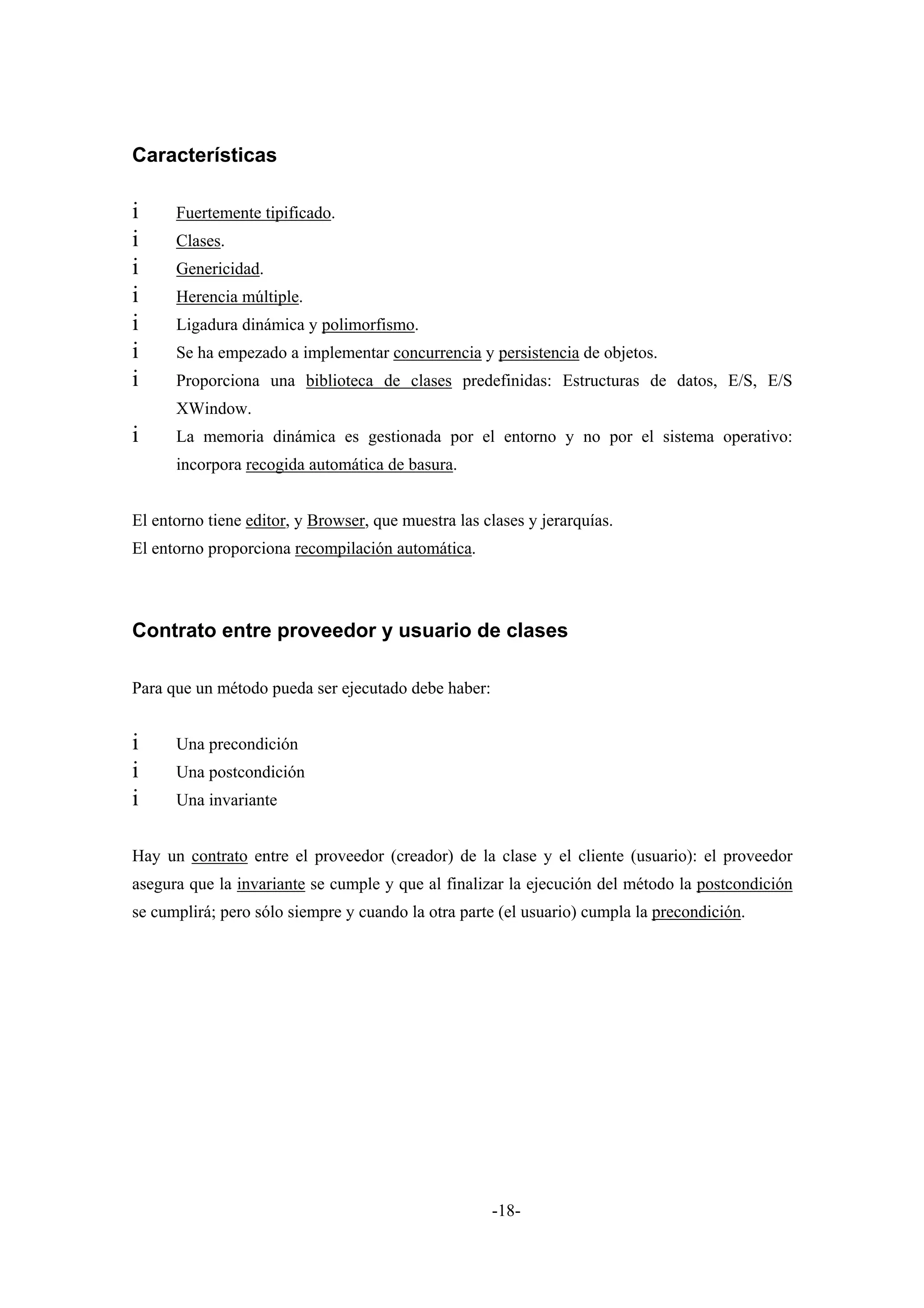 Características

i     Fuertemente tipificado.
i     Clases.
i     Genericidad.
i     Herencia múltiple.
i     Ligadura dinámica y polimorfismo.
i     Se ha empezado a implementar concurrencia y persistencia de objetos.
i     Proporciona una biblioteca de clases predefinidas: Estructuras de datos, E/S, E/S
      XWindow.
i     La memoria dinámica es gestionada por el entorno y no por el sistema operativo:
      incorpora recogida automática de basura.


El entorno tiene editor, y Browser, que muestra las clases y jerarquías.
El entorno proporciona recompilación automática.



Contrato entre proveedor y usuario de clases

Para que un método pueda ser ejecutado debe haber:


i     Una precondición
i     Una postcondición
i     Una invariante


Hay un contrato entre el proveedor (creador) de la clase y el cliente (usuario): el proveedor
asegura que la invariante se cumple y que al finalizar la ejecución del método la postcondición
se cumplirá; pero sólo siempre y cuando la otra parte (el usuario) cumpla la precondición.




                                                     -18-
 