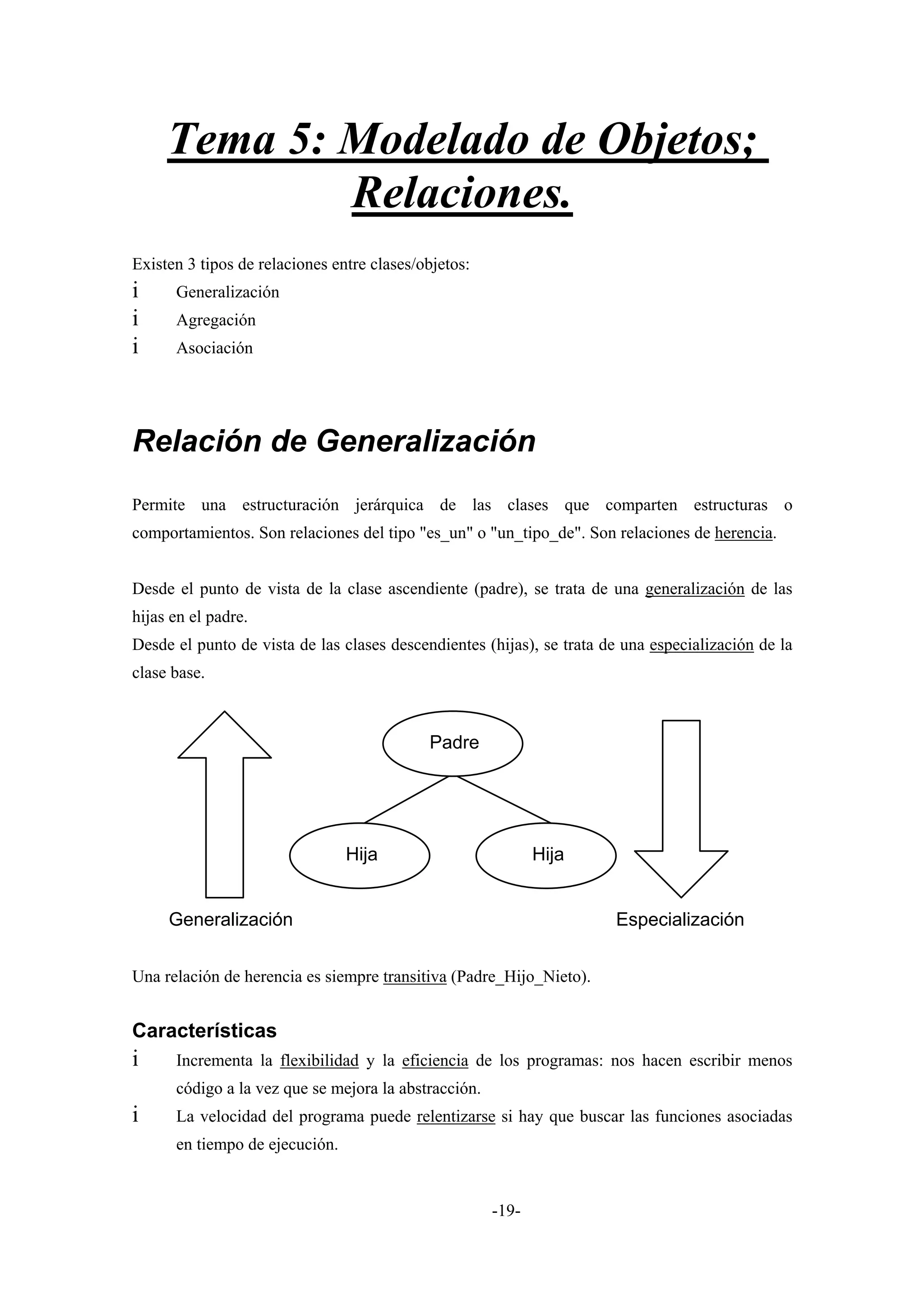 Tema 5: Modelado de Objetos;
             Relaciones.
Existen 3 tipos de relaciones entre clases/objetos:
i     Generalización
i     Agregación
i     Asociación




Relación de Generalización
Permite una estructuración jerárquica de las clases que comparten estructuras o
comportamientos. Son relaciones del tipo "es_un" o "un_tipo_de". Son relaciones de herencia.


Desde el punto de vista de la clase ascendiente (padre), se trata de una generalización de las
hijas en el padre.
Desde el punto de vista de las clases descendientes (hijas), se trata de una especialización de la
clase base.



                                            Padre




                                Hija                         Hija


     Generalización                                                    Especialización


Una relación de herencia es siempre transitiva (Padre_Hijo_Nieto).


Características
i     Incrementa la flexibilidad y la eficiencia de los programas: nos hacen escribir menos
      código a la vez que se mejora la abstracción.
i     La velocidad del programa puede relentizarse si hay que buscar las funciones asociadas
      en tiempo de ejecución.


                                                      -19-
 