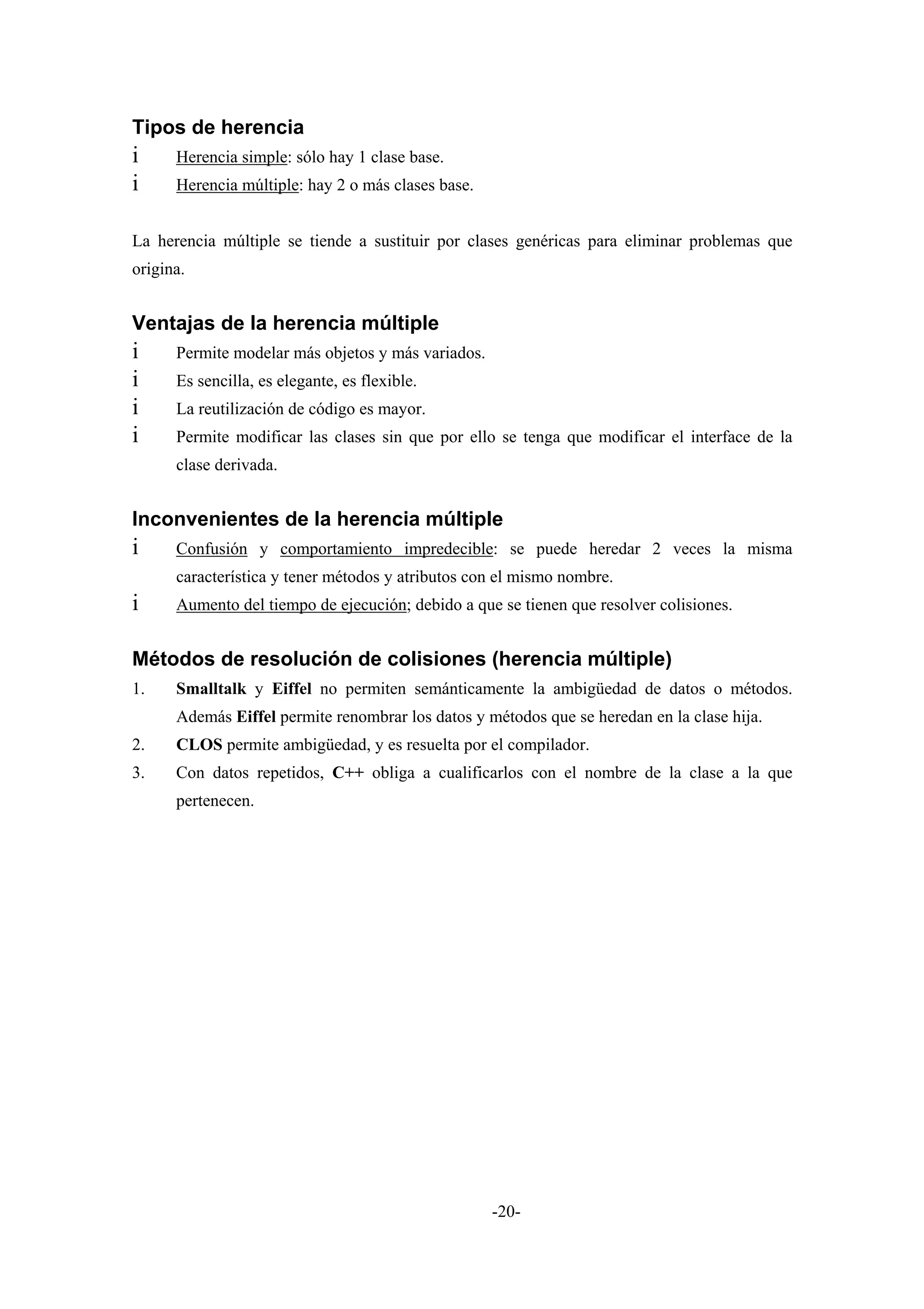 Tipos de herencia
i     Herencia simple: sólo hay 1 clase base.
i     Herencia múltiple: hay 2 o más clases base.


La herencia múltiple se tiende a sustituir por clases genéricas para eliminar problemas que
origina.


Ventajas de la herencia múltiple
i     Permite modelar más objetos y más variados.
i     Es sencilla, es elegante, es flexible.
i     La reutilización de código es mayor.
i     Permite modificar las clases sin que por ello se tenga que modificar el interface de la
      clase derivada.


Inconvenientes de la herencia múltiple
i     Confusión y comportamiento impredecible: se puede heredar 2 veces la misma
      característica y tener métodos y atributos con el mismo nombre.
i     Aumento del tiempo de ejecución; debido a que se tienen que resolver colisiones.


Métodos de resolución de colisiones (herencia múltiple)
1.    Smalltalk y Eiffel no permiten semánticamente la ambigüedad de datos o métodos.
      Además Eiffel permite renombrar los datos y métodos que se heredan en la clase hija.
2.    CLOS permite ambigüedad, y es resuelta por el compilador.
3.    Con datos repetidos, C++ obliga a cualificarlos con el nombre de la clase a la que
      pertenecen.




                                                    -20-
 