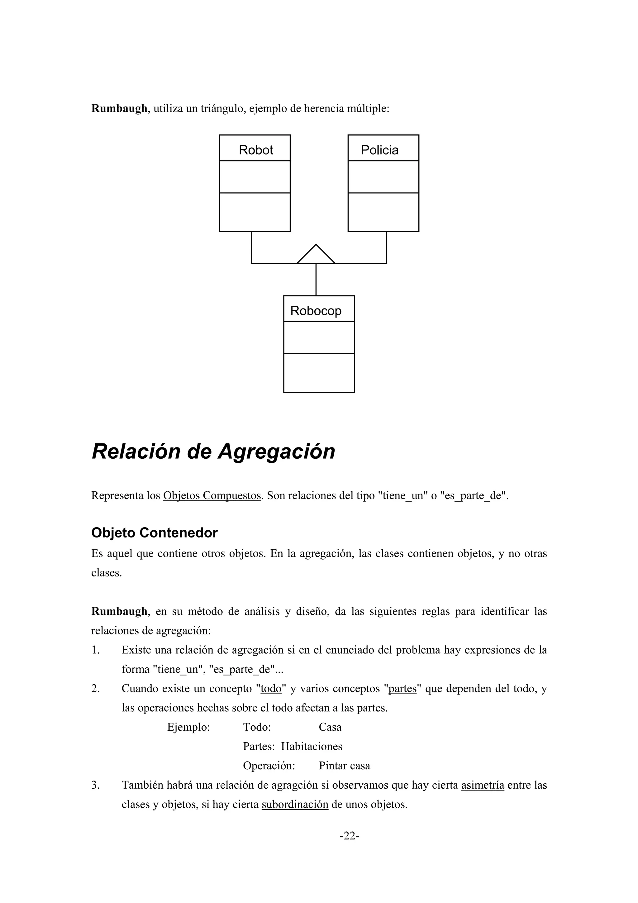 Rumbaugh, utiliza un triángulo, ejemplo de herencia múltiple:


                               Robot                        Policia




                                           Robocop




Relación de Agregación
Representa los Objetos Compuestos. Son relaciones del tipo "tiene_un" o "es_parte_de".


Objeto Contenedor
Es aquel que contiene otros objetos. En la agregación, las clases contienen objetos, y no otras
clases.


Rumbaugh, en su método de análisis y diseño, da las siguientes reglas para identificar las
relaciones de agregación:
1.    Existe una relación de agregación si en el enunciado del problema hay expresiones de la
      forma "tiene_un", "es_parte_de"...
2.    Cuando existe un concepto "todo" y varios conceptos "partes" que dependen del todo, y
      las operaciones hechas sobre el todo afectan a las partes.
               Ejemplo:         Todo:           Casa
                                Partes: Habitaciones
                                Operación:      Pintar casa
3.    También habrá una relación de agragción si observamos que hay cierta asimetría entre las
      clases y objetos, si hay cierta subordinación de unos objetos.

                                                     -22-
 