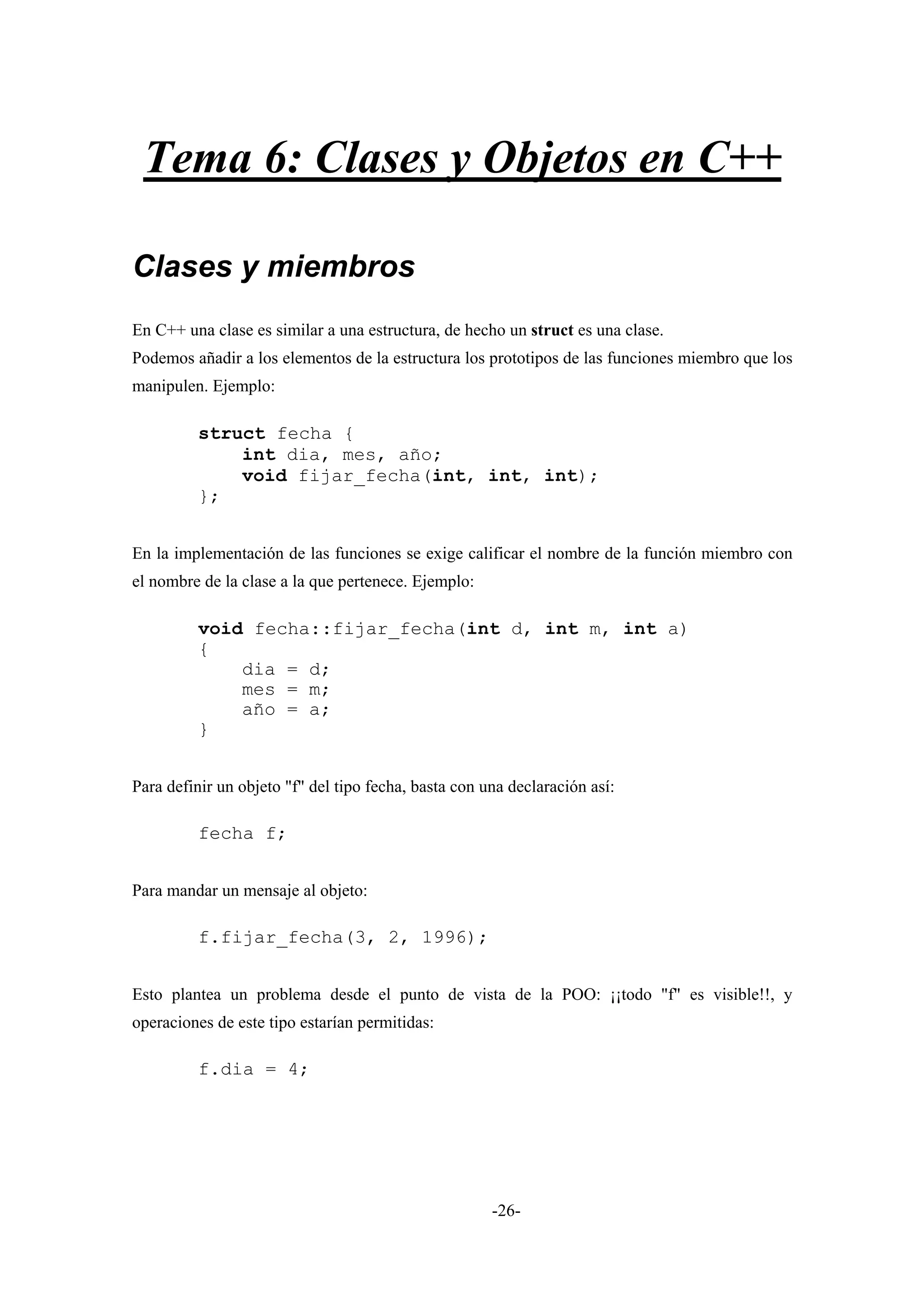 Tema 6: Clases y Objetos en C++

Clases y miembros
En C++ una clase es similar a una estructura, de hecho un struct es una clase.
Podemos añadir a los elementos de la estructura los prototipos de las funciones miembro que los
manipulen. Ejemplo:

         struct fecha {
             int dia, mes, año;
             void fijar_fecha(int, int, int);
         };


En la implementación de las funciones se exige calificar el nombre de la función miembro con
el nombre de la clase a la que pertenece. Ejemplo:

         void fecha::fijar_fecha(int d, int m, int a)
         {
             dia = d;
             mes = m;
             año = a;
         }


Para definir un objeto "f" del tipo fecha, basta con una declaración así:

         fecha f;


Para mandar un mensaje al objeto:

         f.fijar_fecha(3, 2, 1996);


Esto plantea un problema desde el punto de vista de la POO: ¡¡todo "f" es visible!!, y
operaciones de este tipo estarían permitidas:

         f.dia = 4;




                                                      -26-
 