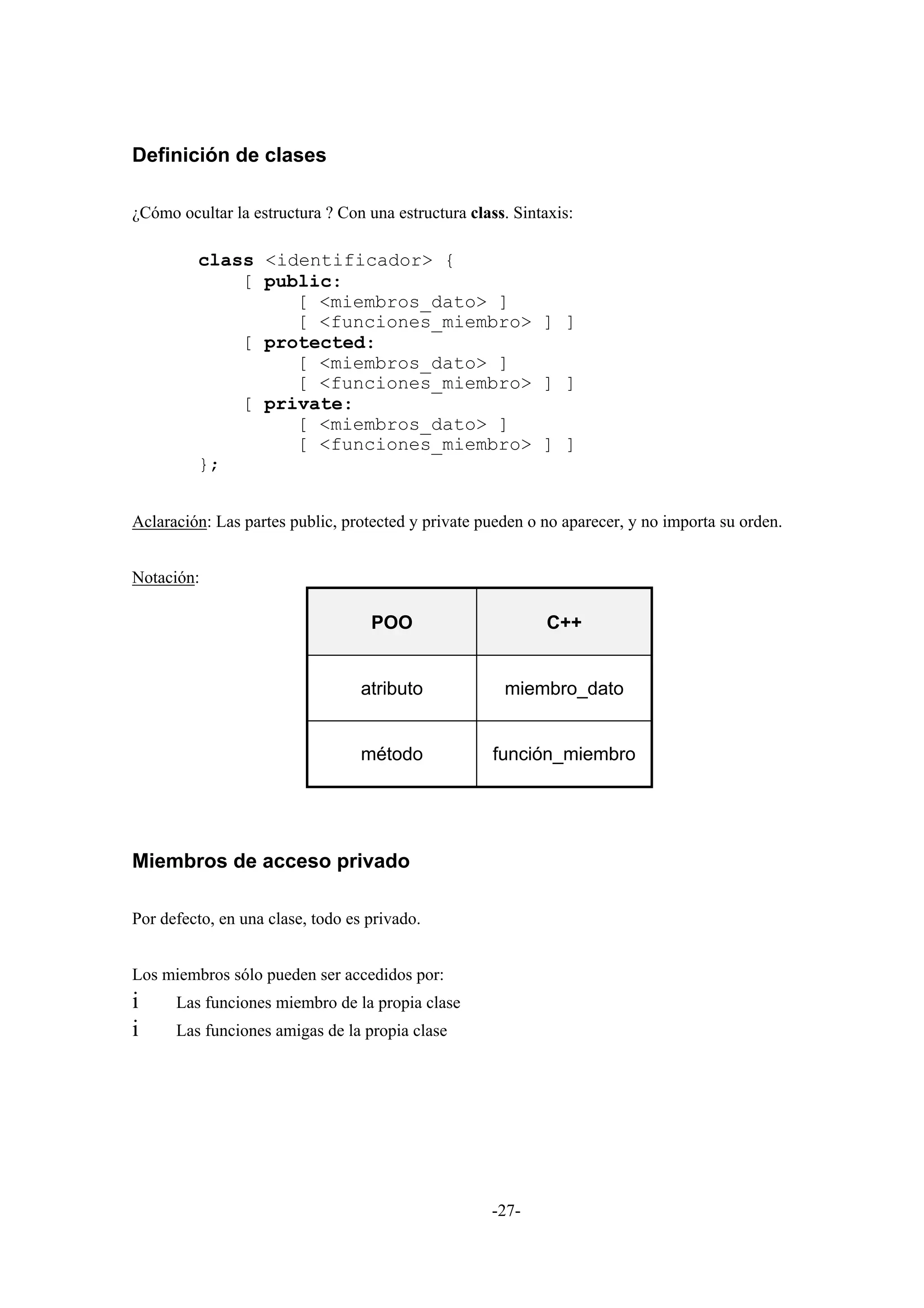 Definición de clases

¿Cómo ocultar la estructura ? Con una estructura class. Sintaxis:

         class <identificador> {
             [ public:
                  [ <miembros_dato> ]
                  [ <funciones_miembro> ] ]
             [ protected:
                  [ <miembros_dato> ]
                  [ <funciones_miembro> ] ]
             [ private:
                  [ <miembros_dato> ]
                  [ <funciones_miembro> ] ]
         };


Aclaración: Las partes public, protected y private pueden o no aparecer, y no importa su orden.


Notación:

                                   POO                       C++


                                  atributo            miembro_dato


                                  método             función_miembro




Miembros de acceso privado

Por defecto, en una clase, todo es privado.


Los miembros sólo pueden ser accedidos por:
i     Las funciones miembro de la propia clase
i     Las funciones amigas de la propia clase




                                                     -27-
 