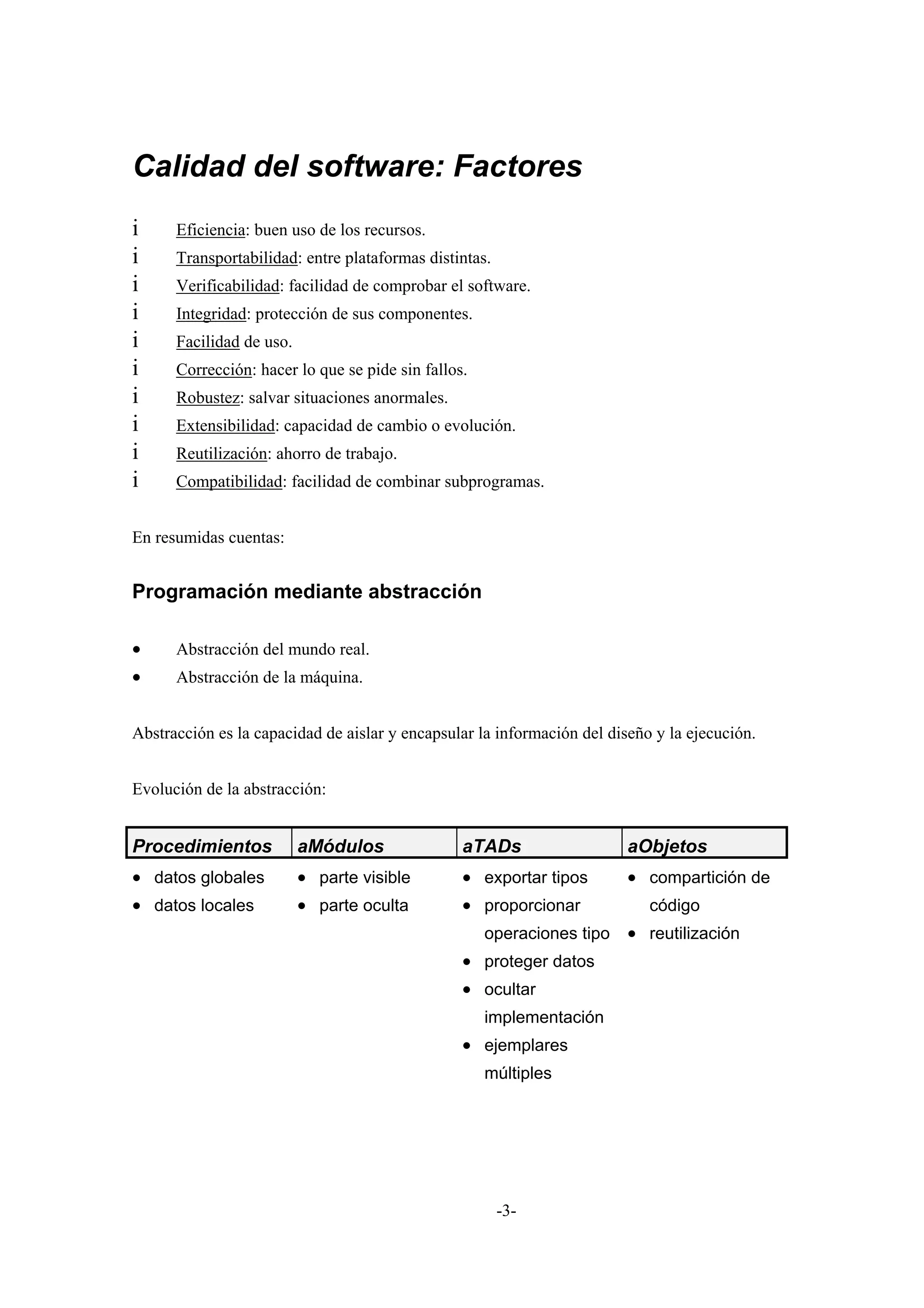 Calidad del software: Factores
i     Eficiencia: buen uso de los recursos.
i     Transportabilidad: entre plataformas distintas.
i     Verificabilidad: facilidad de comprobar el software.
i     Integridad: protección de sus componentes.
i     Facilidad de uso.
i     Corrección: hacer lo que se pide sin fallos.
i     Robustez: salvar situaciones anormales.
i     Extensibilidad: capacidad de cambio o evolución.
i     Reutilización: ahorro de trabajo.
i     Compatibilidad: facilidad de combinar subprogramas.


En resumidas cuentas:


Programación mediante abstracción

•     Abstracción del mundo real.
•     Abstracción de la máquina.


Abstracción es la capacidad de aislar y encapsular la información del diseño y la ejecución.


Evolución de la abstracción:


Procedimientos            aMódulos               aTADs                   aObjetos
• datos globales          • parte visible        • exportar tipos        • compartición de
• datos locales           • parte oculta         • proporcionar             código
                                                     operaciones tipo    • reutilización
                                                 • proteger datos
                                                 • ocultar
                                                     implementación
                                                 • ejemplares
                                                     múltiples




                                                        -3-
 