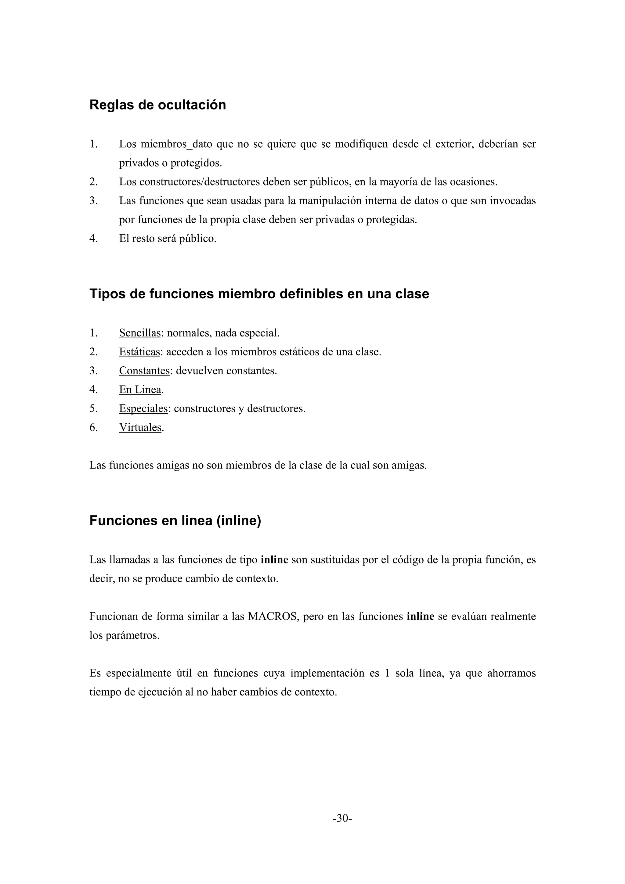 Reglas de ocultación

1.    Los miembros_dato que no se quiere que se modifiquen desde el exterior, deberían ser
      privados o protegidos.
2.    Los constructores/destructores deben ser públicos, en la mayoría de las ocasiones.
3.    Las funciones que sean usadas para la manipulación interna de datos o que son invocadas
      por funciones de la propia clase deben ser privadas o protegidas.
4.    El resto será público.



Tipos de funciones miembro definibles en una clase

1.    Sencillas: normales, nada especial.
2.    Estáticas: acceden a los miembros estáticos de una clase.
3.    Constantes: devuelven constantes.
4.    En Linea.
5.    Especiales: constructores y destructores.
6.    Virtuales.


Las funciones amigas no son miembros de la clase de la cual son amigas.



Funciones en linea (inline)

Las llamadas a las funciones de tipo inline son sustituidas por el código de la propia función, es
decir, no se produce cambio de contexto.


Funcionan de forma similar a las MACROS, pero en las funciones inline se evalúan realmente
los parámetros.


Es especialmente útil en funciones cuya implementación es 1 sola línea, ya que ahorramos
tiempo de ejecución al no haber cambios de contexto.




                                                     -30-
 