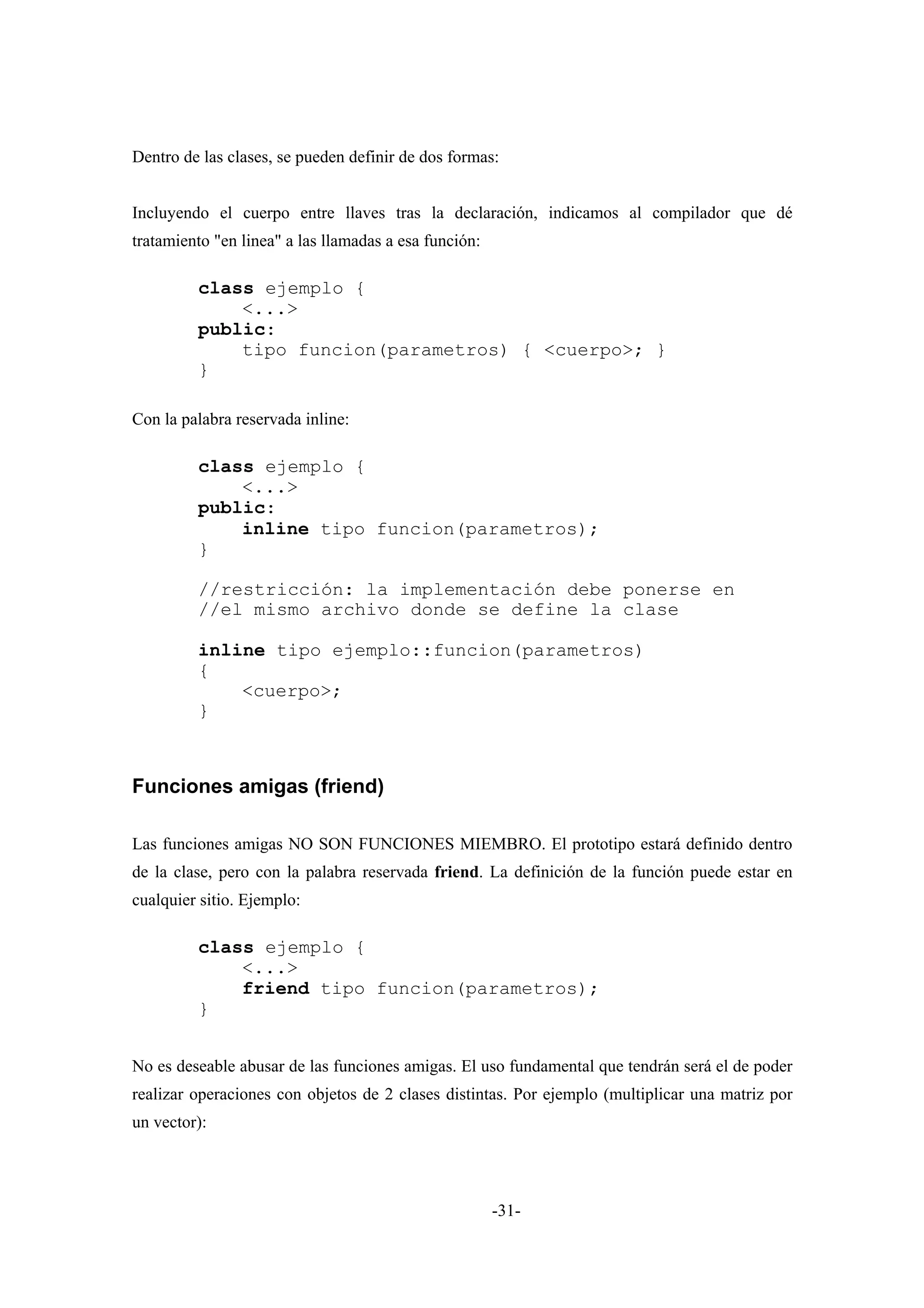 Dentro de las clases, se pueden definir de dos formas:


Incluyendo el cuerpo entre llaves tras la declaración, indicamos al compilador que dé
tratamiento "en linea" a las llamadas a esa función:

         class ejemplo {
             <...>
         public:
             tipo funcion(parametros) { <cuerpo>; }
         }

Con la palabra reservada inline:

         class ejemplo {
             <...>
         public:
             inline tipo funcion(parametros);
         }

         //restricción: la implementación debe ponerse en
         //el mismo archivo donde se define la clase

         inline tipo ejemplo::funcion(parametros)
         {
             <cuerpo>;
         }



Funciones amigas (friend)

Las funciones amigas NO SON FUNCIONES MIEMBRO. El prototipo estará definido dentro
de la clase, pero con la palabra reservada friend. La definición de la función puede estar en
cualquier sitio. Ejemplo:

         class ejemplo {
             <...>
             friend tipo funcion(parametros);
         }


No es deseable abusar de las funciones amigas. El uso fundamental que tendrán será el de poder
realizar operaciones con objetos de 2 clases distintas. Por ejemplo (multiplicar una matriz por
un vector):




                                                       -31-
 