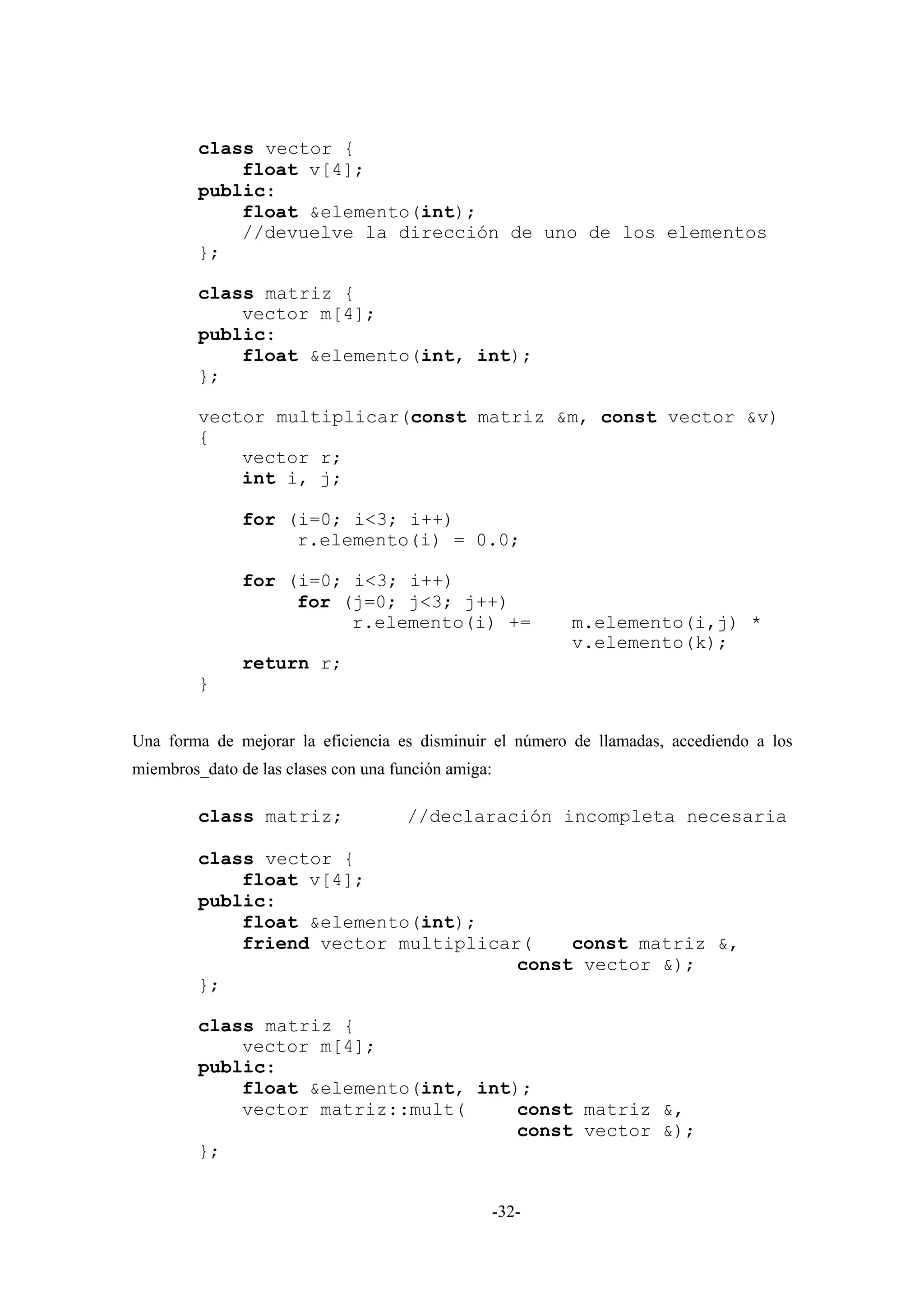 class vector {
             float v[4];
         public:
             float &elemento(int);
             //devuelve la dirección de uno de los elementos
         };

         class matriz {
             vector m[4];
         public:
             float &elemento(int, int);
         };

         vector multiplicar(const matriz &m, const vector &v)
         {
             vector r;
             int i, j;

               for (i=0; i<3; i++)
                    r.elemento(i) = 0.0;

               for (i=0; i<3; i++)
                    for (j=0; j<3; j++)
                         r.elemento(i) +=                   m.elemento(i,j) *
                                                            v.elemento(k);
               return r;
         }


Una forma de mejorar la eficiencia es disminuir el número de llamadas, accediendo a los
miembros_dato de las clases con una función amiga:

         class matriz;                //declaración incompleta necesaria

         class vector {
             float v[4];
         public:
             float &elemento(int);
             friend vector multiplicar(    const matriz &,
                                      const vector &);
         };

         class matriz {
             vector m[4];
         public:
             float &elemento(int, int);
             vector matriz::mult(     const matriz &,
                                      const vector &);
         };


                                                     -32-
 