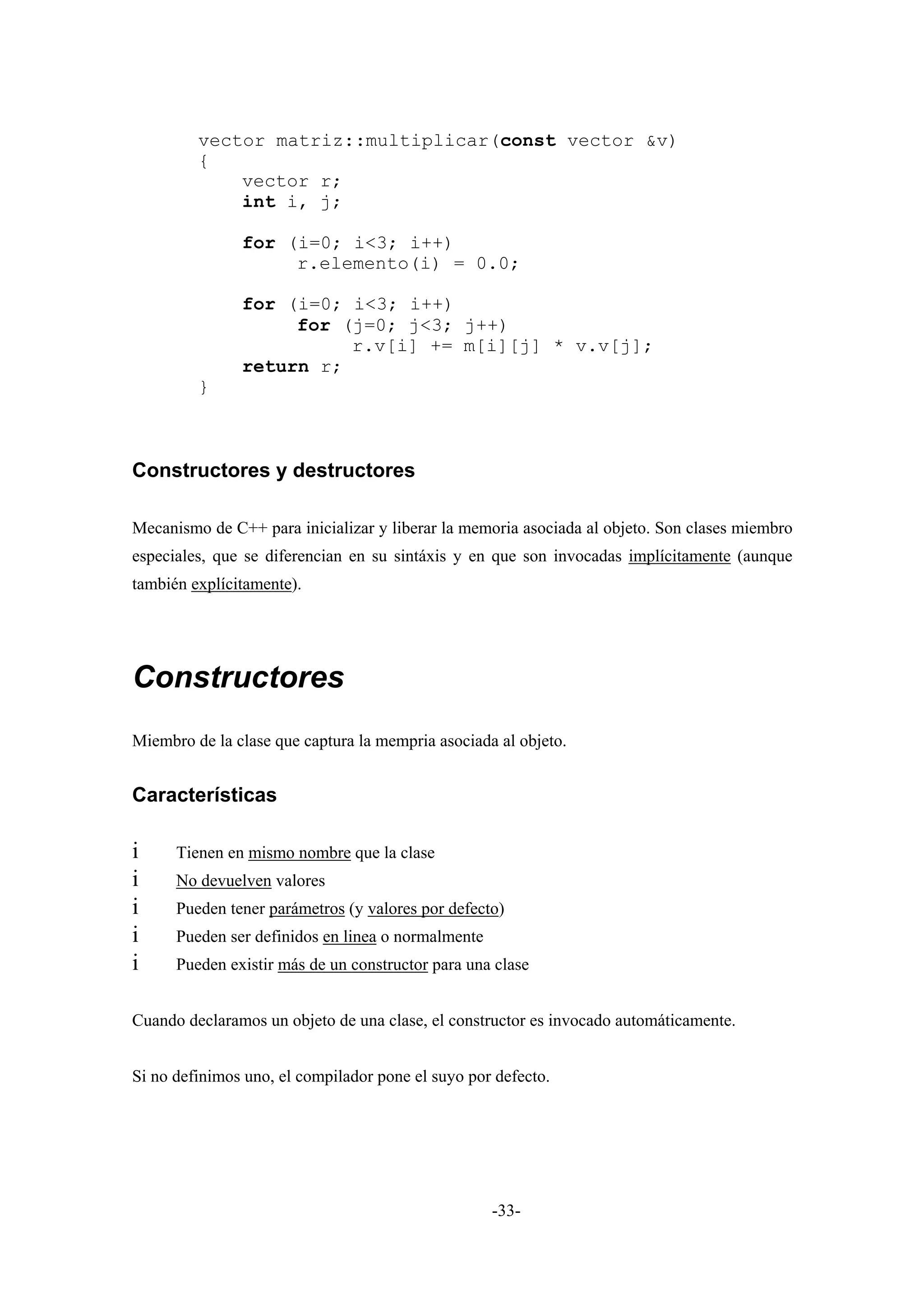 vector matriz::multiplicar(const vector &v)
         {
             vector r;
             int i, j;

               for (i=0; i<3; i++)
                    r.elemento(i) = 0.0;

               for (i=0; i<3; i++)
                    for (j=0; j<3; j++)
                         r.v[i] += m[i][j] * v.v[j];
               return r;
         }



Constructores y destructores

Mecanismo de C++ para inicializar y liberar la memoria asociada al objeto. Son clases miembro
especiales, que se diferencian en su sintáxis y en que son invocadas implícitamente (aunque
también explícitamente).




Constructores
Miembro de la clase que captura la mempria asociada al objeto.


Características

i     Tienen en mismo nombre que la clase
i     No devuelven valores
i     Pueden tener parámetros (y valores por defecto)
i     Pueden ser definidos en linea o normalmente
i     Pueden existir más de un constructor para una clase


Cuando declaramos un objeto de una clase, el constructor es invocado automáticamente.


Si no definimos uno, el compilador pone el suyo por defecto.




                                                    -33-
 