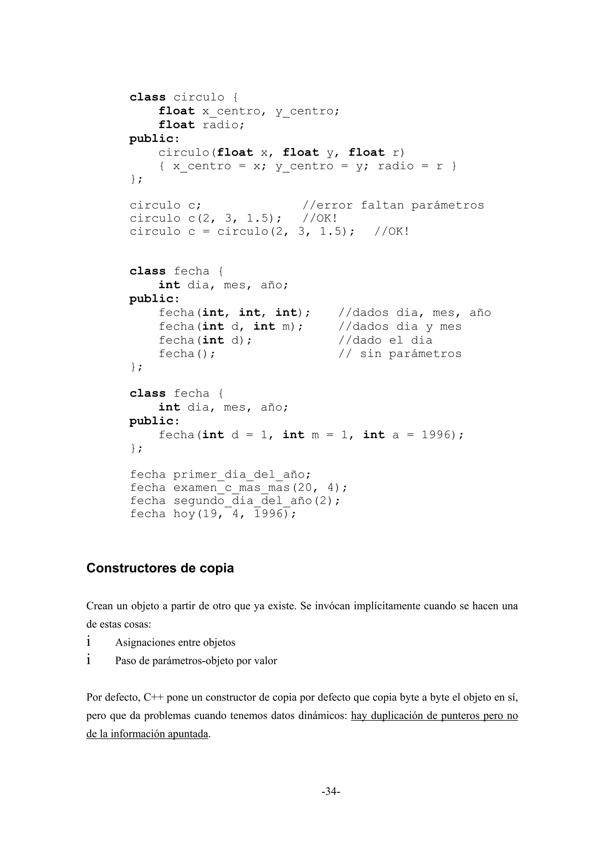 class circulo {
             float x_centro, y_centro;
             float radio;
         public:
             circulo(float x, float y, float r)
             { x_centro = x; y_centro = y; radio = r }
         };

         circulo c;              //error faltan parámetros
         circulo c(2, 3, 1.5);   //OK!
         circulo c = circulo(2, 3, 1.5); //OK!


         class fecha {
             int dia, mes, año;
         public:
             fecha(int, int, int);                     //dados dia, mes, año
             fecha(int d, int m);                      //dados dia y mes
             fecha(int d);                             //dado el dia
             fecha();                                  // sin parámetros
         };

         class fecha {
             int dia, mes, año;
         public:
             fecha(int d = 1, int m = 1, int a = 1996);
         };

         fecha     primer_dia_del_año;
         fecha     examen_c_mas_mas(20, 4);
         fecha     segundo_dia_del_año(2);
         fecha     hoy(19, 4, 1996);



Constructores de copia

Crean un objeto a partir de otro que ya existe. Se invócan implícitamente cuando se hacen una
de estas cosas:
i     Asignaciones entre objetos
i     Paso de parámetros-objeto por valor


Por defecto, C++ pone un constructor de copia por defecto que copia byte a byte el objeto en sí,
pero que da problemas cuando tenemos datos dinámicos: hay duplicación de punteros pero no
de la información apuntada.




                                                    -34-
 