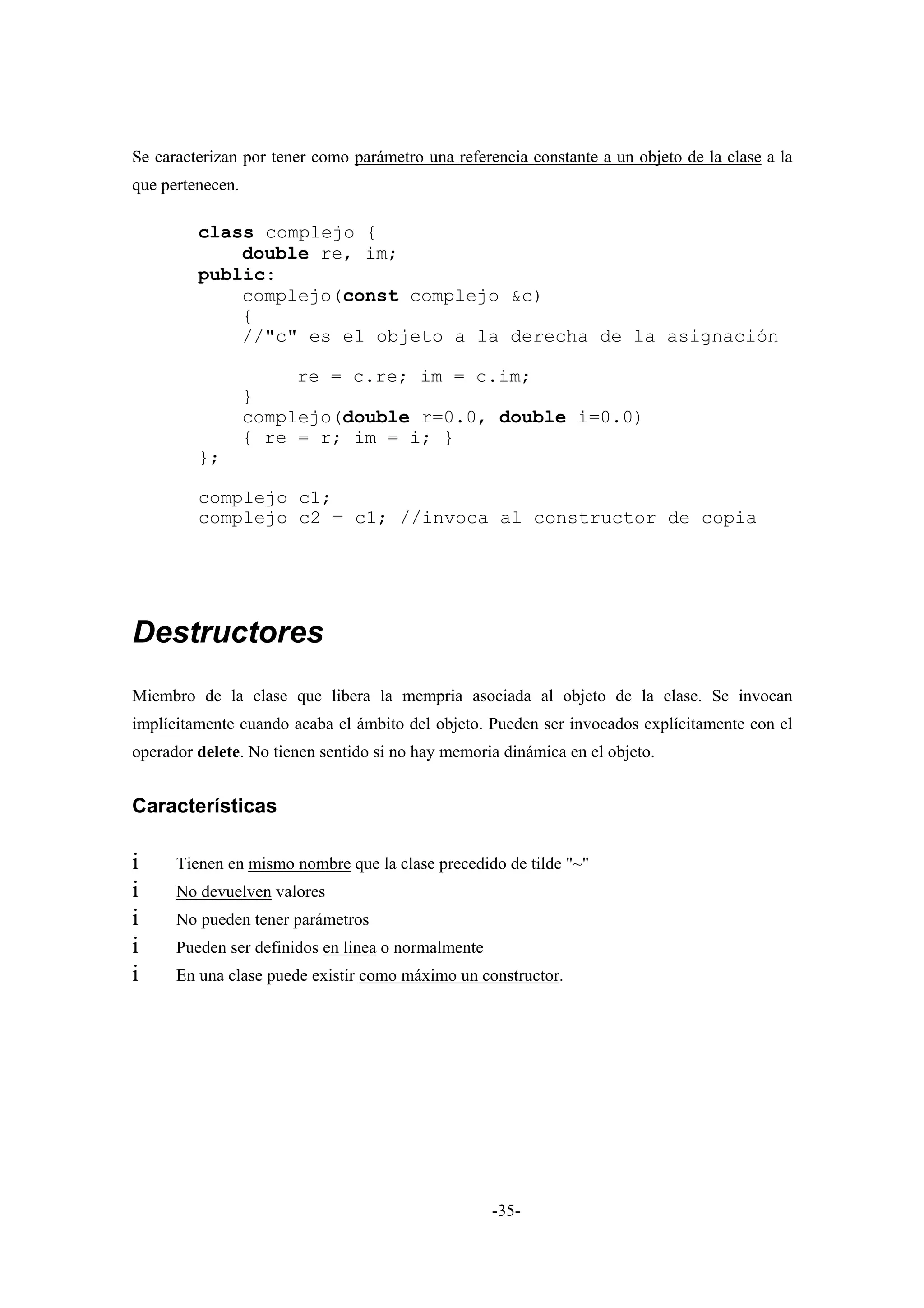 Se caracterizan por tener como parámetro una referencia constante a un objeto de la clase a la
que pertenecen.

         class complejo {
             double re, im;
         public:
             complejo(const complejo &c)
             {
             //"c" es el objeto a la derecha de la asignación

                       re = c.re; im = c.im;
                  }
                  complejo(double r=0.0, double i=0.0)
                  { re = r; im = i; }
         };

         complejo c1;
         complejo c2 = c1; //invoca al constructor de copia




Destructores
Miembro de la clase que libera la mempria asociada al objeto de la clase. Se invocan
implícitamente cuando acaba el ámbito del objeto. Pueden ser invocados explícitamente con el
operador delete. No tienen sentido si no hay memoria dinámica en el objeto.


Características

i     Tienen en mismo nombre que la clase precedido de tilde "~"
i     No devuelven valores
i     No pueden tener parámetros
i     Pueden ser definidos en linea o normalmente
i     En una clase puede existir como máximo un constructor.




                                                    -35-
 