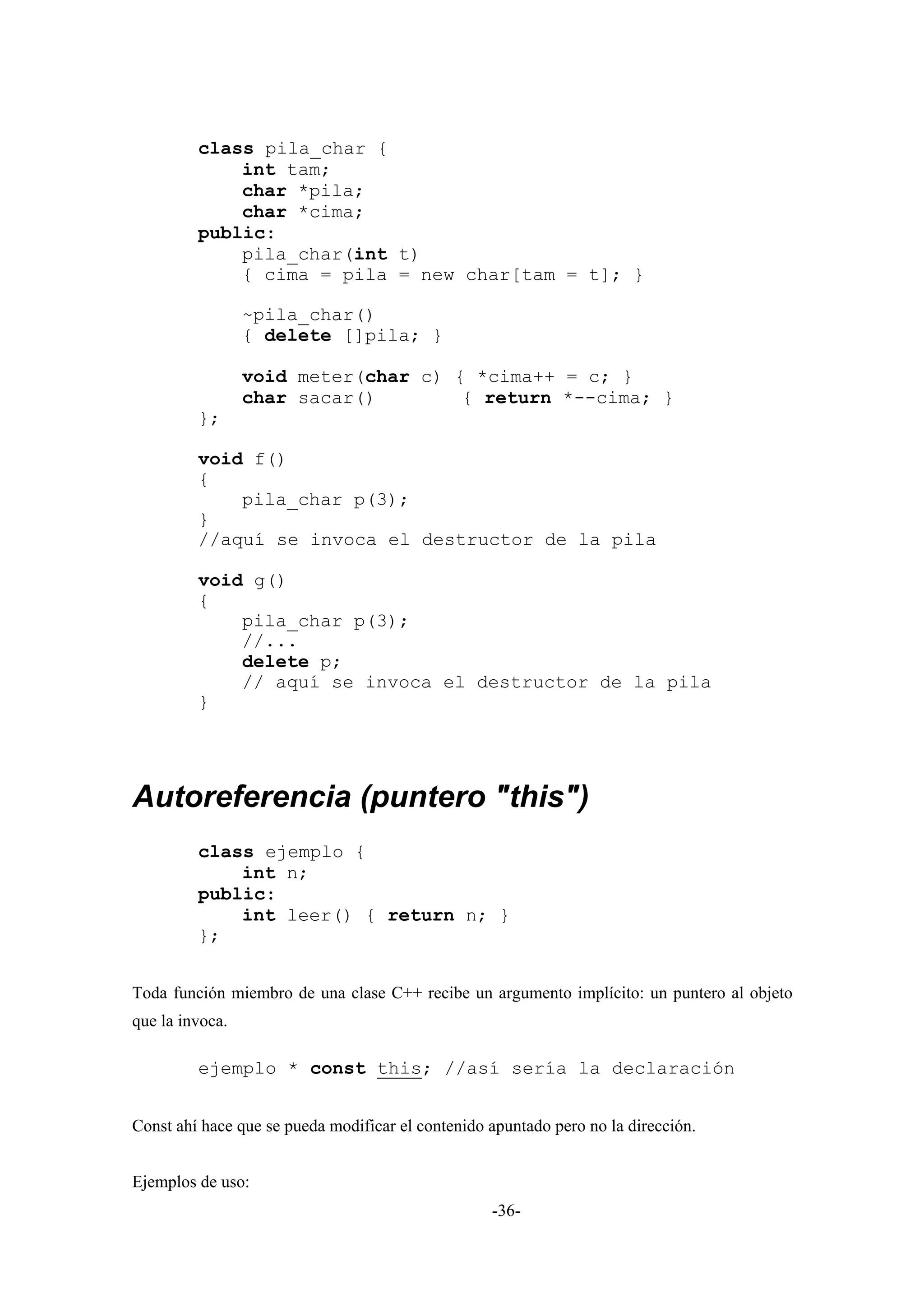 class pila_char {
             int tam;
             char *pila;
             char *cima;
         public:
             pila_char(int t)
             { cima = pila = new char[tam = t]; }

                 ~pila_char()
                 { delete []pila; }

                 void meter(char c) { *cima++ = c; }
                 char sacar()        { return *--cima; }
         };

         void f()
         {
             pila_char p(3);
         }
         //aquí se invoca el destructor de la pila

         void g()
         {
             pila_char p(3);
             //...
             delete p;
             // aquí se invoca el destructor de la pila
         }




Autoreferencia (puntero "this")
         class ejemplo {
             int n;
         public:
             int leer() { return n; }
         };


Toda función miembro de una clase C++ recibe un argumento implícito: un puntero al objeto
que la invoca.

         ejemplo * const this; //así sería la declaración


Const ahí hace que se pueda modificar el contenido apuntado pero no la dirección.


Ejemplos de uso:
                                                   -36-
 