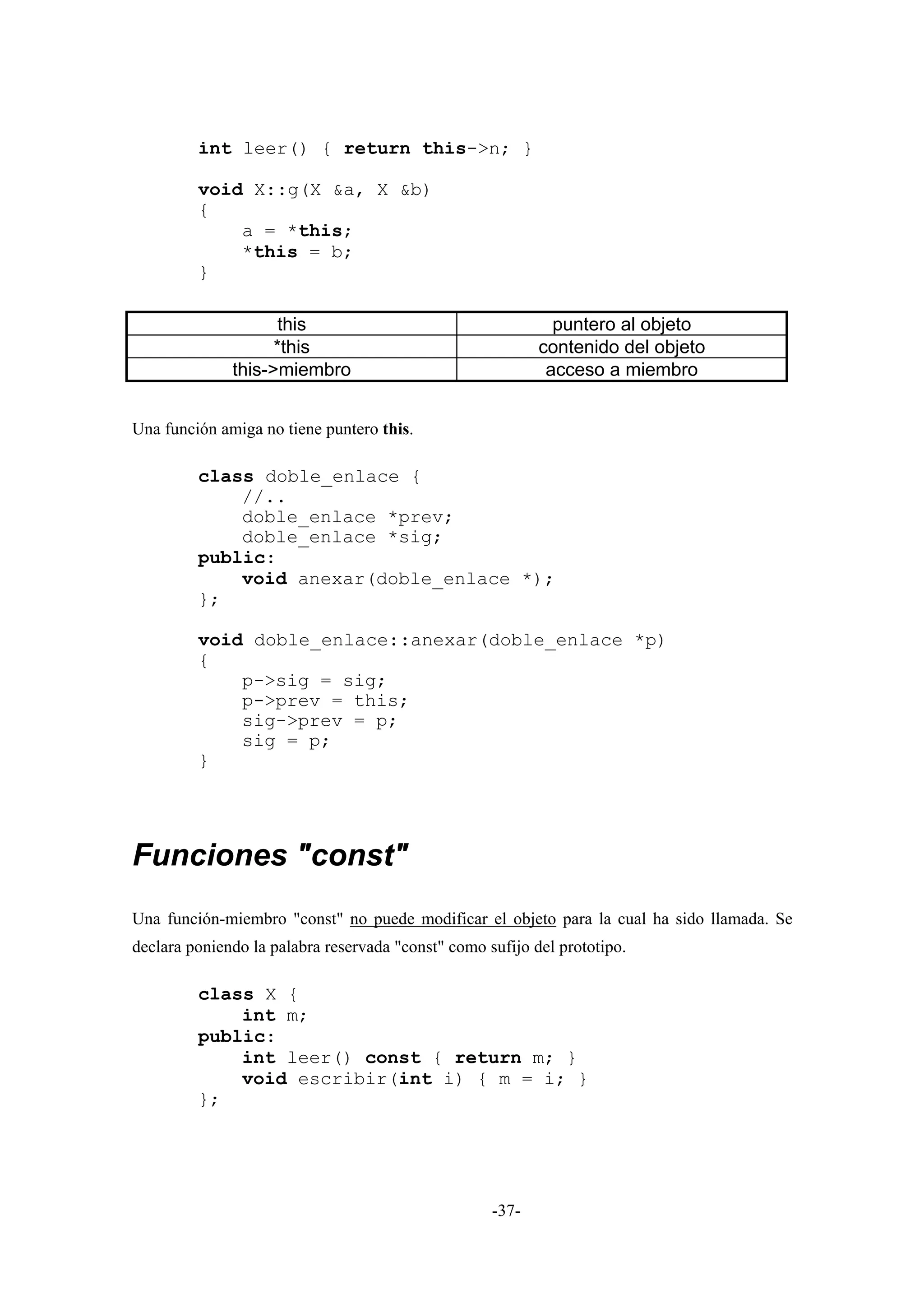 int leer() { return this->n; }

         void X::g(X &a, X &b)
         {
             a = *this;
             *this = b;
         }

                     this                                    puntero al objeto
                    *this                                  contenido del objeto
              this->miembro                                 acceso a miembro


Una función amiga no tiene puntero this.

         class doble_enlace {
             //..
             doble_enlace *prev;
             doble_enlace *sig;
         public:
             void anexar(doble_enlace *);
         };

         void doble_enlace::anexar(doble_enlace *p)
         {
             p->sig = sig;
             p->prev = this;
             sig->prev = p;
             sig = p;
         }




Funciones "const"
Una función-miembro "const" no puede modificar el objeto para la cual ha sido llamada. Se
declara poniendo la palabra reservada "const" como sufijo del prototipo.

         class X {
             int m;
         public:
             int leer() const { return m; }
             void escribir(int i) { m = i; }
         };




                                                    -37-
 