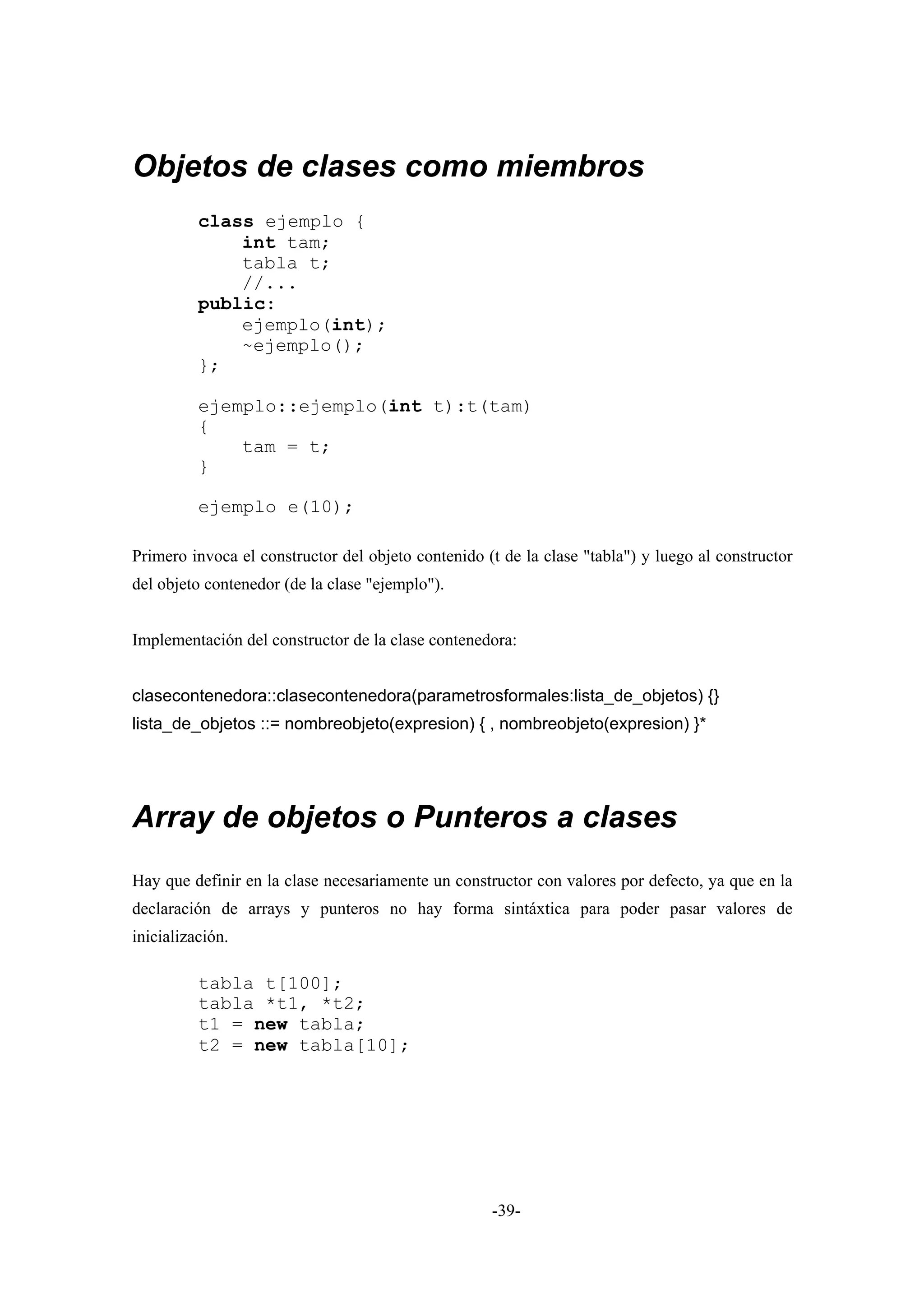 Objetos de clases como miembros
          class ejemplo {
              int tam;
              tabla t;
              //...
          public:
              ejemplo(int);
              ~ejemplo();
          };

          ejemplo::ejemplo(int t):t(tam)
          {
              tam = t;
          }

          ejemplo e(10);

Primero invoca el constructor del objeto contenido (t de la clase "tabla") y luego al constructor
del objeto contenedor (de la clase "ejemplo").


Implementación del constructor de la clase contenedora:


clasecontenedora::clasecontenedora(parametrosformales:lista_de_objetos) {}
lista_de_objetos ::= nombreobjeto(expresion) { , nombreobjeto(expresion) }*




Array de objetos o Punteros a clases
Hay que definir en la clase necesariamente un constructor con valores por defecto, ya que en la
declaración de arrays y punteros no hay forma sintáxtica para poder pasar valores de
inicialización.

          tabla t[100];
          tabla *t1, *t2;
          t1 = new tabla;
          t2 = new tabla[10];




                                                    -39-
 