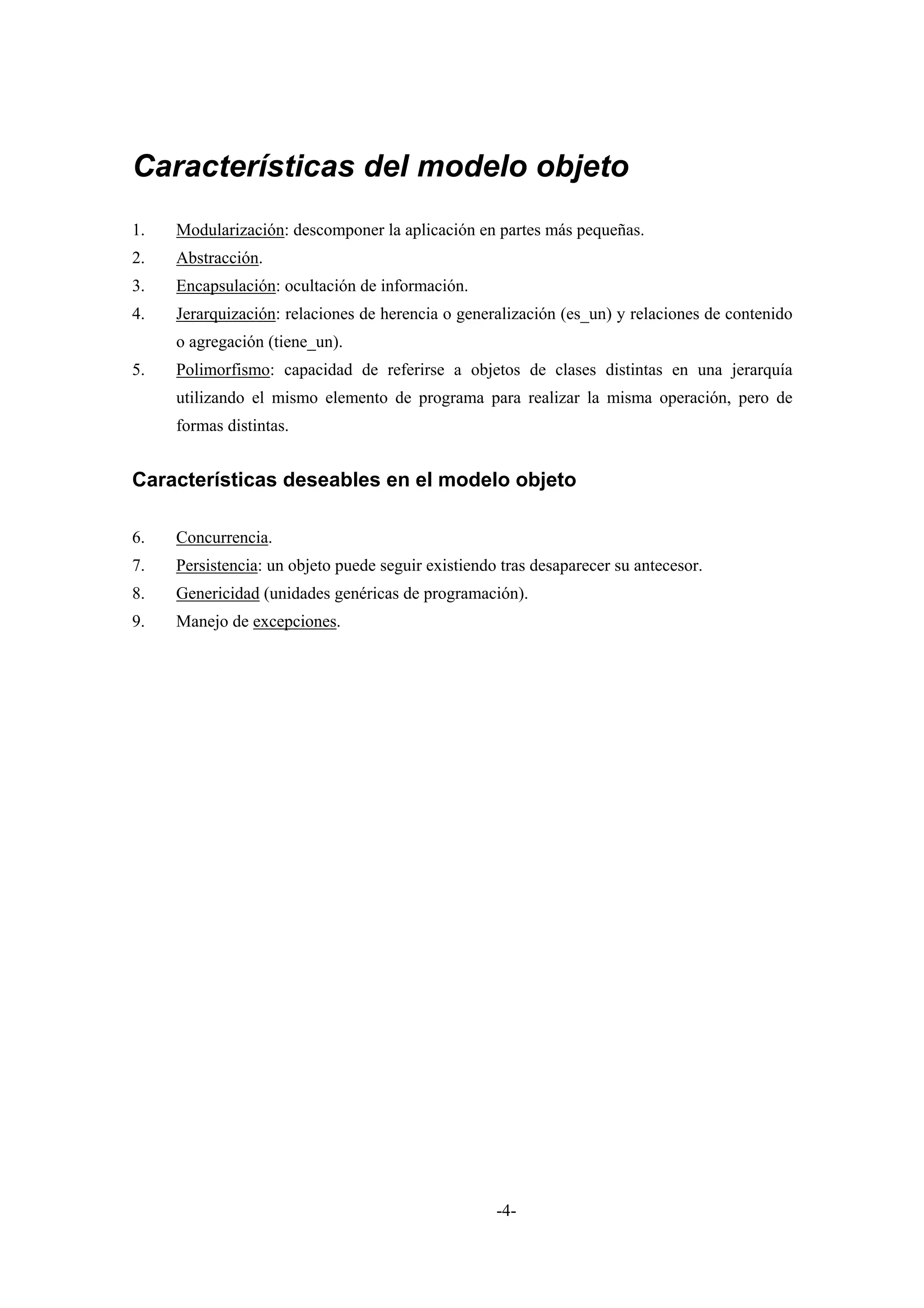 Características del modelo objeto
1.   Modularización: descomponer la aplicación en partes más pequeñas.
2.   Abstracción.
3.   Encapsulación: ocultación de información.
4.   Jerarquización: relaciones de herencia o generalización (es_un) y relaciones de contenido
     o agregación (tiene_un).
5.   Polimorfismo: capacidad de referirse a objetos de clases distintas en una jerarquía
     utilizando el mismo elemento de programa para realizar la misma operación, pero de
     formas distintas.


Características deseables en el modelo objeto

6.   Concurrencia.
7.   Persistencia: un objeto puede seguir existiendo tras desaparecer su antecesor.
8.   Genericidad (unidades genéricas de programación).
9.   Manejo de excepciones.




                                                    -4-
 