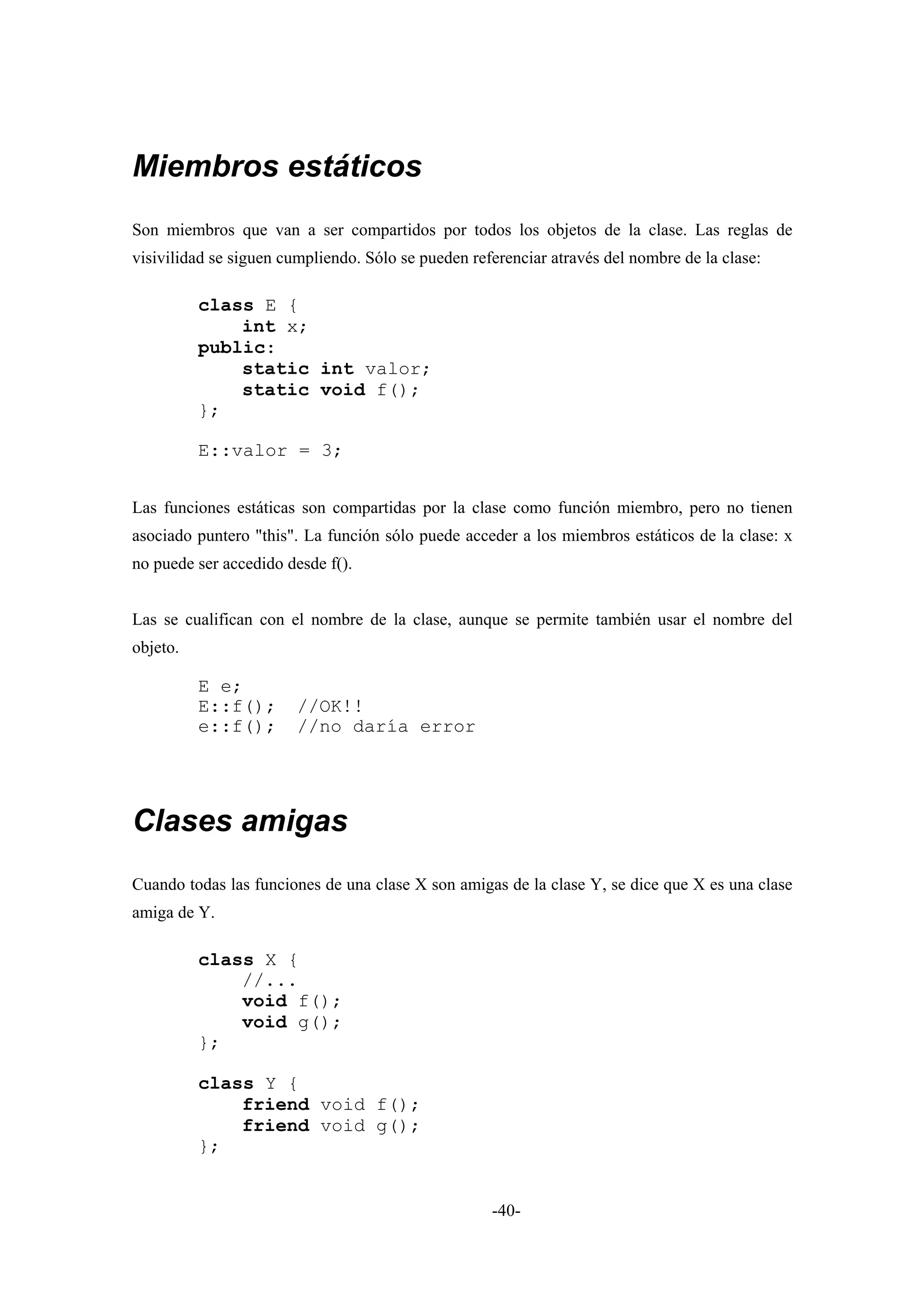 Miembros estáticos
Son miembros que van a ser compartidos por todos los objetos de la clase. Las reglas de
visivilidad se siguen cumpliendo. Sólo se pueden referenciar através del nombre de la clase:

          class E {
              int x;
          public:
              static int valor;
              static void f();
          };

          E::valor = 3;


Las funciones estáticas son compartidas por la clase como función miembro, pero no tienen
asociado puntero "this". La función sólo puede acceder a los miembros estáticos de la clase: x
no puede ser accedido desde f().


Las se cualifican con el nombre de la clase, aunque se permite también usar el nombre del
objeto.

          E e;
          E::f();       //OK!!
          e::f();       //no daría error




Clases amigas
Cuando todas las funciones de una clase X son amigas de la clase Y, se dice que X es una clase
amiga de Y.

          class X {
              //...
              void f();
              void g();
          };

          class Y {
              friend void f();
              friend void g();
          };


                                                    -40-
 