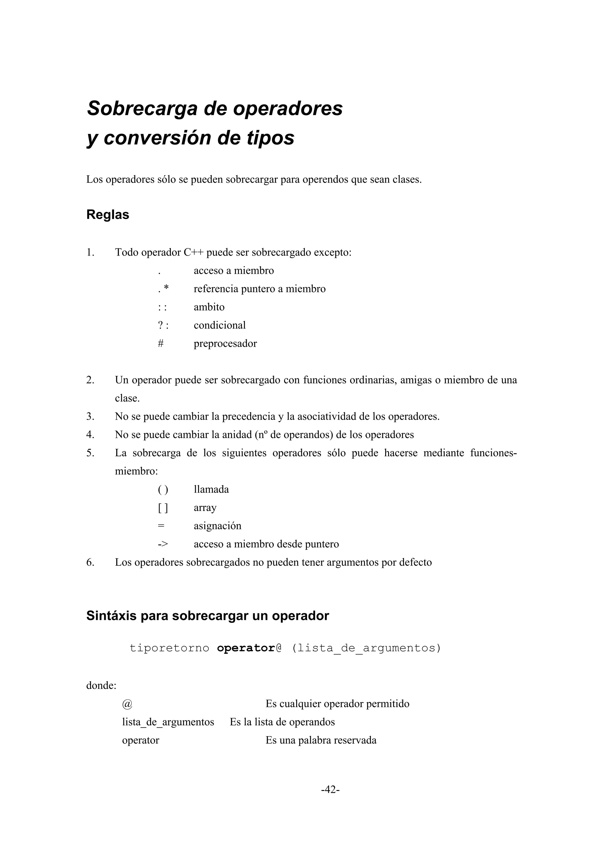 Sobrecarga de operadores
y conversión de tipos
Los operadores sólo se pueden sobrecargar para operendos que sean clases.


Reglas

1.    Todo operador C++ puede ser sobrecargado excepto:
                .      acceso a miembro
                .*     referencia puntero a miembro
                ::     ambito
                ?:     condicional
                #      preprocesador


2.    Un operador puede ser sobrecargado con funciones ordinarias, amigas o miembro de una
      clase.
3.    No se puede cambiar la precedencia y la asociatividad de los operadores.
4.    No se puede cambiar la anidad (nº de operandos) de los operadores
5.    La sobrecarga de los siguientes operadores sólo puede hacerse mediante funciones-
      miembro:
                ()     llamada
                []     array
                =      asignación
                ->     acceso a miembro desde puntero
6.    Los operadores sobrecargados no pueden tener argumentos por defecto



Sintáxis para sobrecargar un operador

          tiporetorno operator@ (lista_de_argumentos)


donde:
         @                               Es cualquier operador permitido
         lista_de_argumentos     Es la lista de operandos
         operator                        Es una palabra reservada



                                                     -42-
 