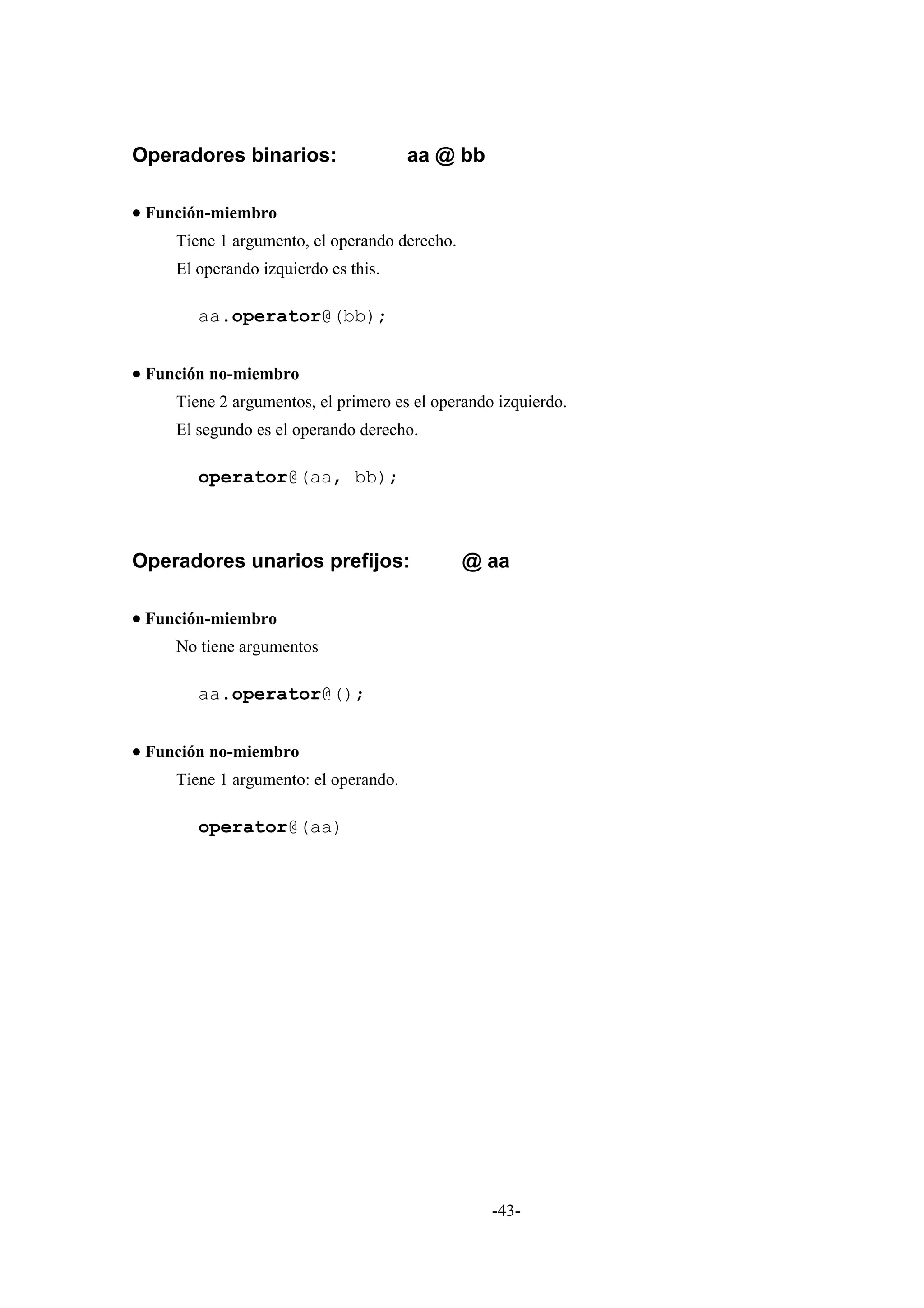 Operadores binarios:                   aa @ bb

• Función-miembro
     Tiene 1 argumento, el operando derecho.
     El operando izquierdo es this.

        aa.operator@(bb);


• Función no-miembro
     Tiene 2 argumentos, el primero es el operando izquierdo.
     El segundo es el operando derecho.

        operator@(aa, bb);



Operadores unarios prefijos:                   @ aa

• Función-miembro
     No tiene argumentos

        aa.operator@();


• Función no-miembro
     Tiene 1 argumento: el operando.

        operator@(aa)




                                                  -43-
 