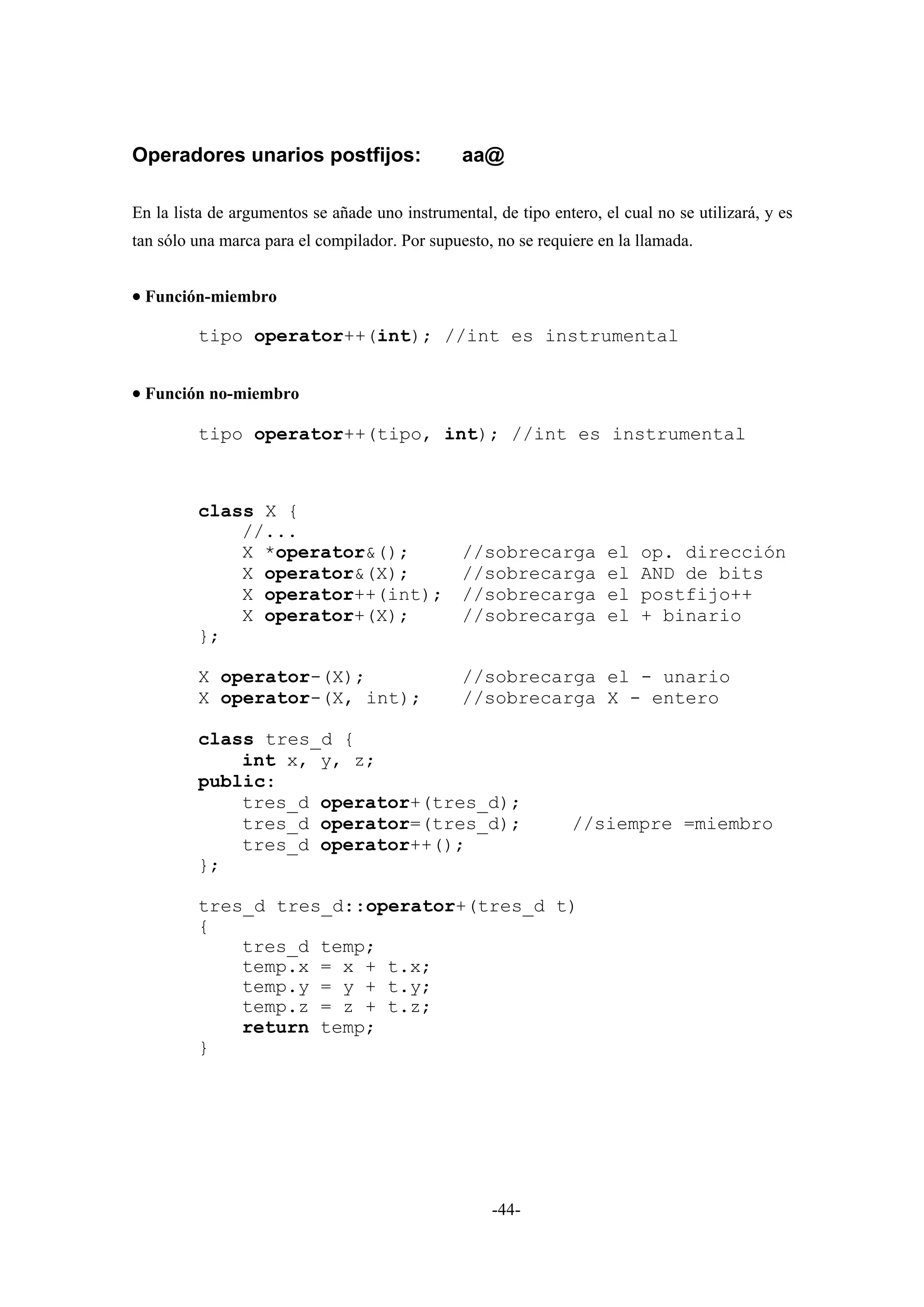 Operadores unarios postfijos:                   aa@

En la lista de argumentos se añade uno instrumental, de tipo entero, el cual no se utilizará, y es
tan sólo una marca para el compilador. Por supuesto, no se requiere en la llamada.


• Función-miembro

         tipo operator++(int); //int es instrumental


• Función no-miembro

         tipo operator++(tipo, int); //int es instrumental



         class X {
             //...
             X *operator&();    //sobrecarga el                            op. dirección
             X operator&(X);    //sobrecarga el                            AND de bits
             X operator++(int); //sobrecarga el                            postfijo++
             X operator+(X);    //sobrecarga el                            + binario
         };

         X operator-(X);                        //sobrecarga el - unario
         X operator-(X, int);                   //sobrecarga X - entero

         class tres_d {
             int x, y, z;
         public:
             tres_d operator+(tres_d);
             tres_d operator=(tres_d);                           //siempre =miembro
             tres_d operator++();
         };

         tres_d tres_d::operator+(tres_d t)
         {
             tres_d temp;
             temp.x = x + t.x;
             temp.y = y + t.y;
             temp.z = z + t.z;
             return temp;
         }




                                                     -44-
 