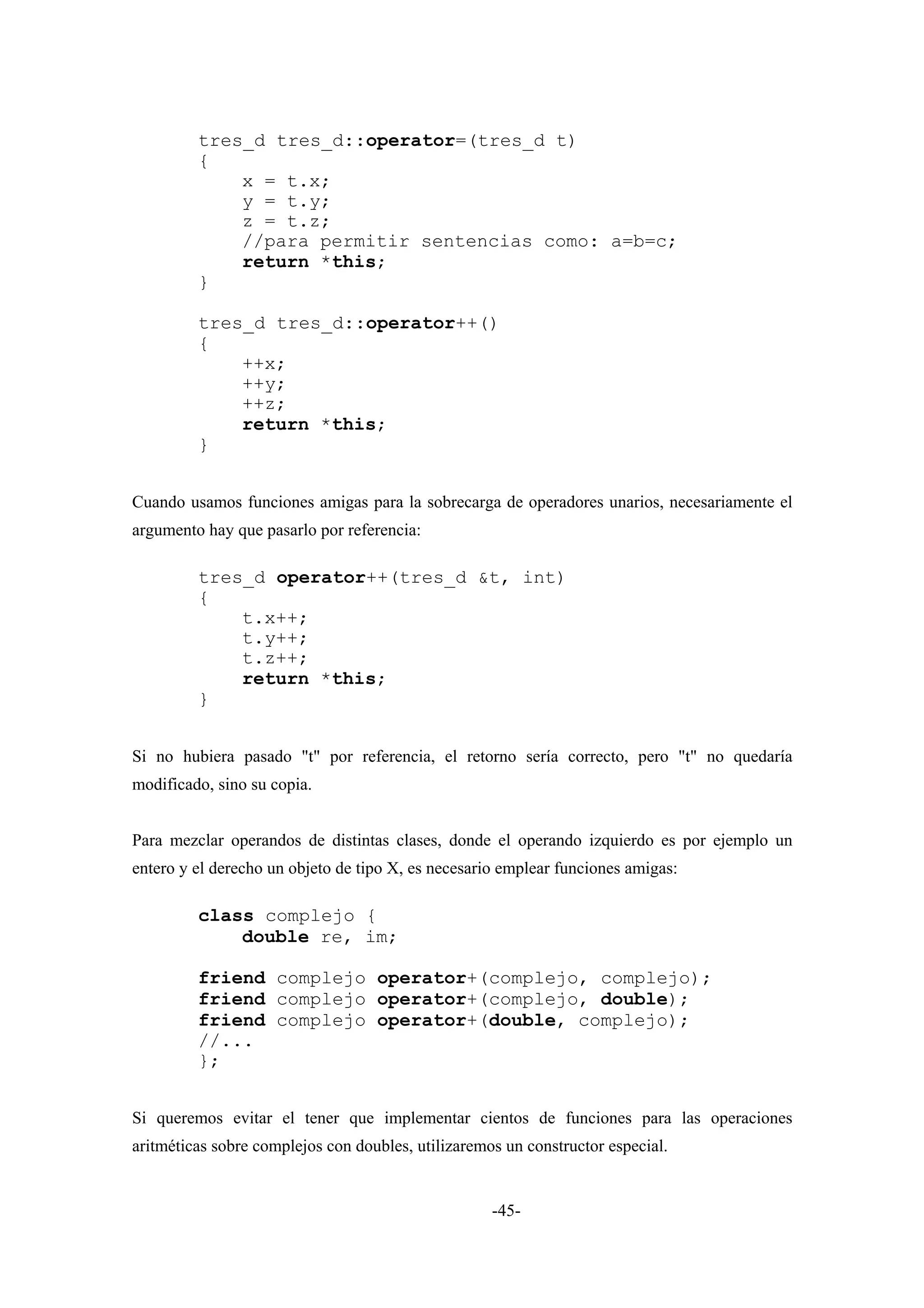 tres_d tres_d::operator=(tres_d t)
         {
             x = t.x;
             y = t.y;
             z = t.z;
             //para permitir sentencias como: a=b=c;
             return *this;
         }

         tres_d tres_d::operator++()
         {
             ++x;
             ++y;
             ++z;
             return *this;
         }


Cuando usamos funciones amigas para la sobrecarga de operadores unarios, necesariamente el
argumento hay que pasarlo por referencia:

         tres_d operator++(tres_d &t, int)
         {
             t.x++;
             t.y++;
             t.z++;
             return *this;
         }


Si no hubiera pasado "t" por referencia, el retorno sería correcto, pero "t" no quedaría
modificado, sino su copia.


Para mezclar operandos de distintas clases, donde el operando izquierdo es por ejemplo un
entero y el derecho un objeto de tipo X, es necesario emplear funciones amigas:

         class complejo {
             double re, im;

         friend complejo operator+(complejo, complejo);
         friend complejo operator+(complejo, double);
         friend complejo operator+(double, complejo);
         //...
         };


Si queremos evitar el tener que implementar cientos de funciones para las operaciones
aritméticas sobre complejos con doubles, utilizaremos un constructor especial.


                                                    -45-
 