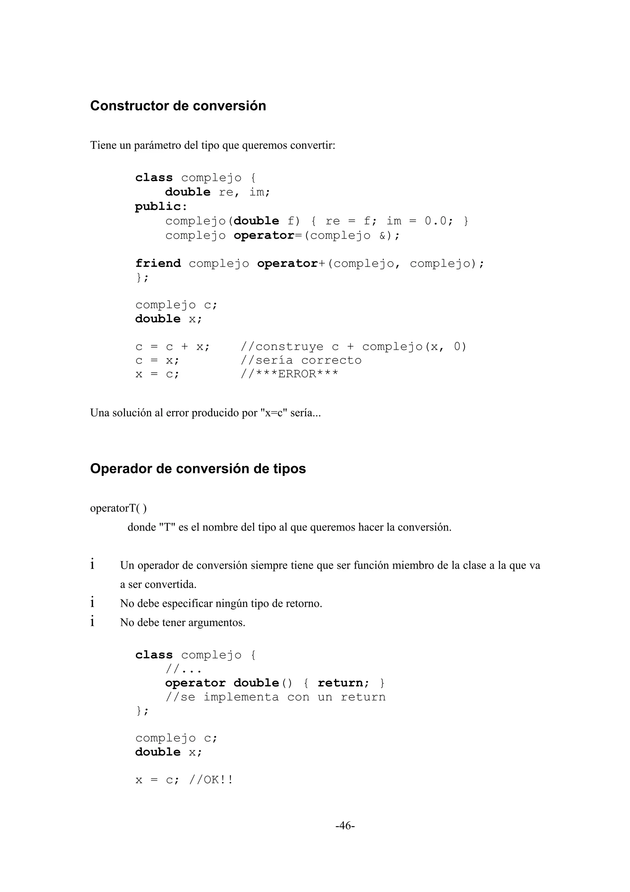 Constructor de conversión

Tiene un parámetro del tipo que queremos convertir:

         class complejo {
             double re, im;
         public:
             complejo(double f) { re = f; im = 0.0; }
             complejo operator=(complejo &);

         friend complejo operator+(complejo, complejo);
         };

         complejo c;
         double x;

         c = c + x;             //construye c + complejo(x, 0)
         c = x;                 //sería correcto
         x = c;                 //***ERROR***


Una solución al error producido por "x=c" sería...



Operador de conversión de tipos

operatorT( )
        donde "T" es el nombre del tipo al que queremos hacer la conversión.


i     Un operador de conversión siempre tiene que ser función miembro de la clase a la que va
      a ser convertida.
i     No debe especificar ningún tipo de retorno.
i     No debe tener argumentos.

         class complejo {
             //...
             operator double() { return; }
             //se implementa con un return
         };

         complejo c;
         double x;

         x = c; //OK!!


                                                     -46-
 