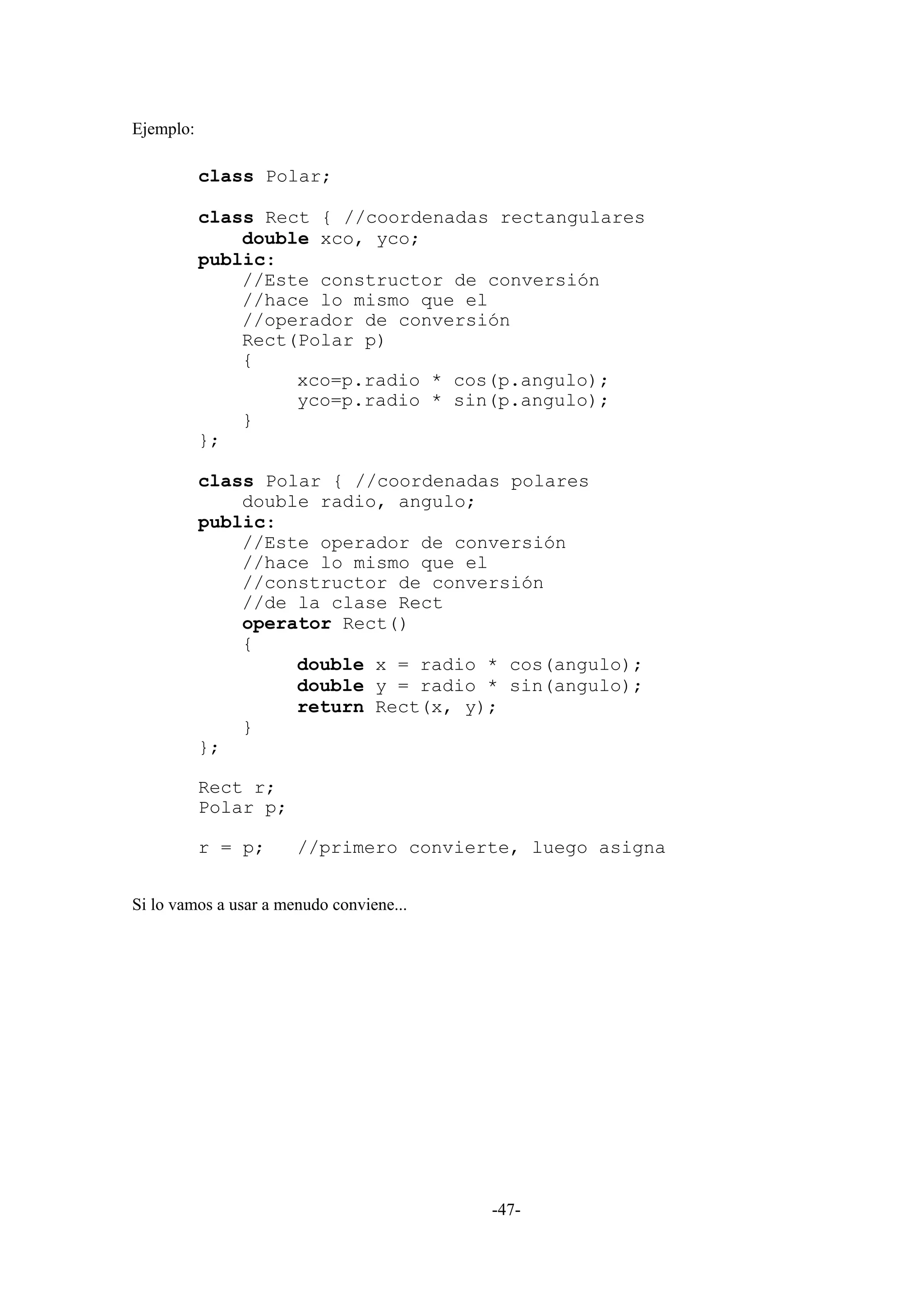 Ejemplo:

           class Polar;

           class Rect { //coordenadas rectangulares
               double xco, yco;
           public:
               //Este constructor de conversión
               //hace lo mismo que el
               //operador de conversión
               Rect(Polar p)
               {
                    xco=p.radio * cos(p.angulo);
                    yco=p.radio * sin(p.angulo);
               }
           };

           class Polar { //coordenadas polares
               double radio, angulo;
           public:
               //Este operador de conversión
               //hace lo mismo que el
               //constructor de conversión
               //de la clase Rect
               operator Rect()
               {
                    double x = radio * cos(angulo);
                    double y = radio * sin(angulo);
                    return Rect(x, y);
               }
           };

           Rect r;
           Polar p;

           r = p;      //primero convierte, luego asigna


Si lo vamos a usar a menudo conviene...




                                          -47-
 