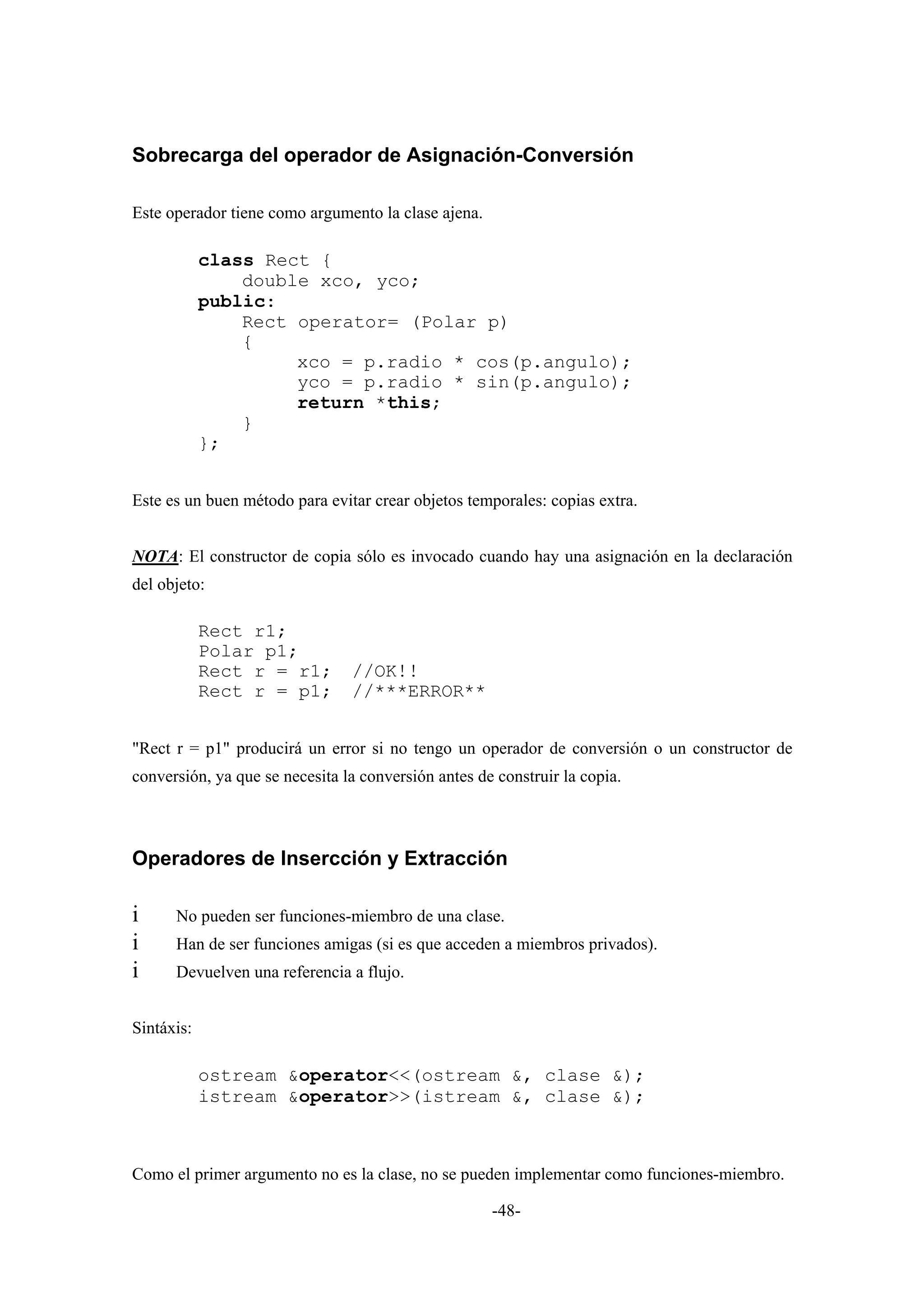 Sobrecarga del operador de Asignación-Conversión

Este operador tiene como argumento la clase ajena.

            class Rect {
                double xco, yco;
            public:
                Rect operator= (Polar p)
                {
                     xco = p.radio * cos(p.angulo);
                     yco = p.radio * sin(p.angulo);
                     return *this;
                }
            };


Este es un buen método para evitar crear objetos temporales: copias extra.


NOTA: El constructor de copia sólo es invocado cuando hay una asignación en la declaración
del objeto:

            Rect r1;
            Polar p1;
            Rect r = r1;        //OK!!
            Rect r = p1;        //***ERROR**


"Rect r = p1" producirá un error si no tengo un operador de conversión o un constructor de
conversión, ya que se necesita la conversión antes de construir la copia.



Operadores de Insercción y Extracción

i     No pueden ser funciones-miembro de una clase.
i     Han de ser funciones amigas (si es que acceden a miembros privados).
i     Devuelven una referencia a flujo.


Sintáxis:

            ostream &operator<<(ostream &, clase &);
            istream &operator>>(istream &, clase &);



Como el primer argumento no es la clase, no se pueden implementar como funciones-miembro.

                                                     -48-
 