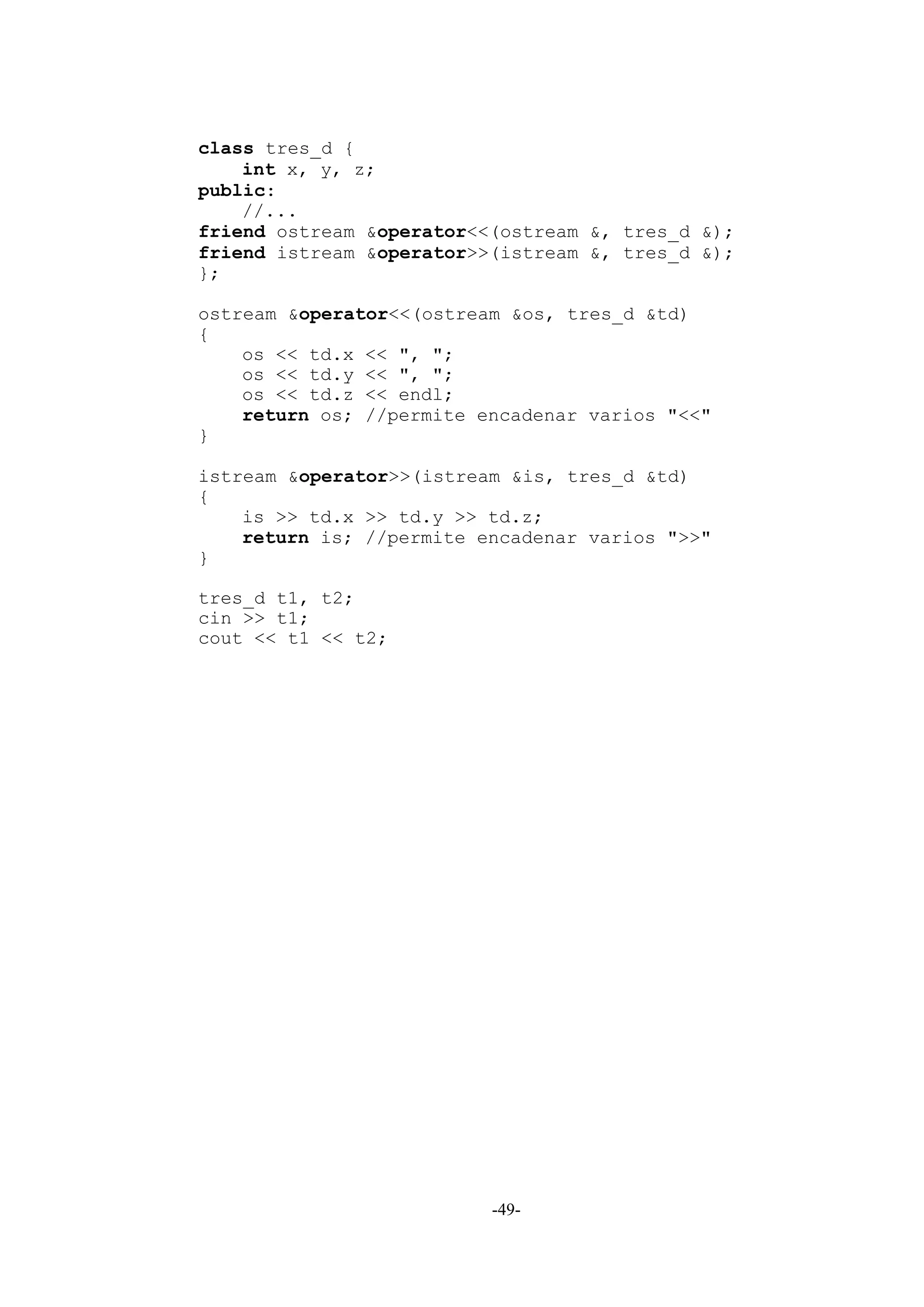 class tres_d {
    int x, y, z;
public:
    //...
friend ostream &operator<<(ostream &, tres_d &);
friend istream &operator>>(istream &, tres_d &);
};

ostream &operator<<(ostream &os, tres_d &td)
{
    os << td.x << ", ";
    os << td.y << ", ";
    os << td.z << endl;
    return os; //permite encadenar varios "<<"
}

istream &operator>>(istream &is, tres_d &td)
{
    is >> td.x >> td.y >> td.z;
    return is; //permite encadenar varios ">>"
}

tres_d t1, t2;
cin >> t1;
cout << t1 << t2;




                          -49-
 