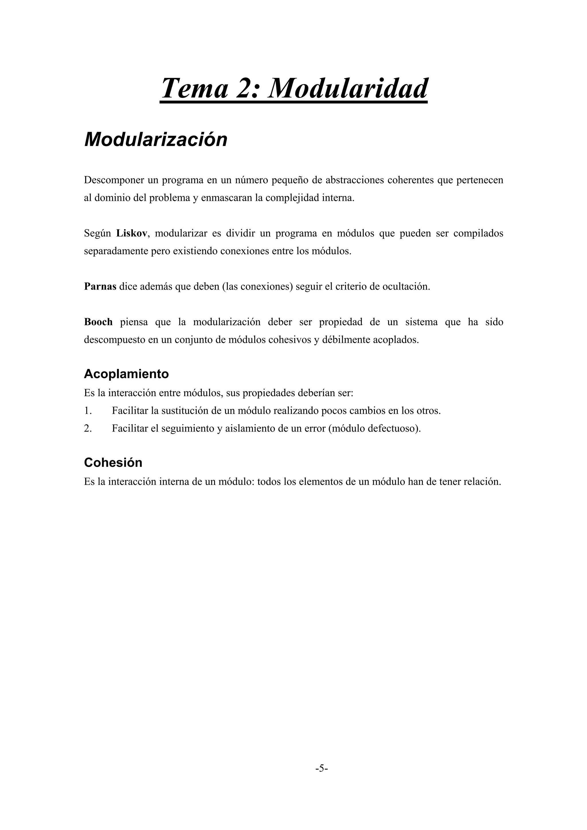 Tema 2: Modularidad
Modularización
Descomponer un programa en un número pequeño de abstracciones coherentes que pertenecen
al dominio del problema y enmascaran la complejidad interna.


Según Liskov, modularizar es dividir un programa en módulos que pueden ser compilados
separadamente pero existiendo conexiones entre los módulos.


Parnas dice además que deben (las conexiones) seguir el criterio de ocultación.


Booch piensa que la modularización deber ser propiedad de un sistema que ha sido
descompuesto en un conjunto de módulos cohesivos y débilmente acoplados.


Acoplamiento
Es la interacción entre módulos, sus propiedades deberían ser:
1.    Facilitar la sustitución de un módulo realizando pocos cambios en los otros.
2.    Facilitar el seguimiento y aislamiento de un error (módulo defectuoso).


Cohesión
Es la interacción interna de un módulo: todos los elementos de un módulo han de tener relación.




                                                     -5-
 